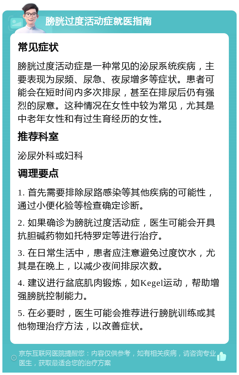 膀胱过度活动症就医指南 常见症状 膀胱过度活动症是一种常见的泌尿系统疾病，主要表现为尿频、尿急、夜尿增多等症状。患者可能会在短时间内多次排尿，甚至在排尿后仍有强烈的尿意。这种情况在女性中较为常见，尤其是中老年女性和有过生育经历的女性。 推荐科室 泌尿外科或妇科 调理要点 1. 首先需要排除尿路感染等其他疾病的可能性，通过小便化验等检查确定诊断。 2. 如果确诊为膀胱过度活动症，医生可能会开具抗胆碱药物如托特罗定等进行治疗。 3. 在日常生活中，患者应注意避免过度饮水，尤其是在晚上，以减少夜间排尿次数。 4. 建议进行盆底肌肉锻炼，如Kegel运动，帮助增强膀胱控制能力。 5. 在必要时，医生可能会推荐进行膀胱训练或其他物理治疗方法，以改善症状。