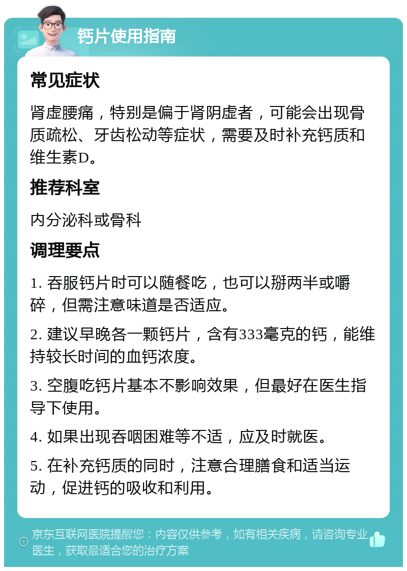 钙片使用指南 常见症状 肾虚腰痛，特别是偏于肾阴虚者，可能会出现骨质疏松、牙齿松动等症状，需要及时补充钙质和维生素D。 推荐科室 内分泌科或骨科 调理要点 1. 吞服钙片时可以随餐吃，也可以掰两半或嚼碎，但需注意味道是否适应。 2. 建议早晚各一颗钙片，含有333毫克的钙，能维持较长时间的血钙浓度。 3. 空腹吃钙片基本不影响效果，但最好在医生指导下使用。 4. 如果出现吞咽困难等不适，应及时就医。 5. 在补充钙质的同时，注意合理膳食和适当运动，促进钙的吸收和利用。