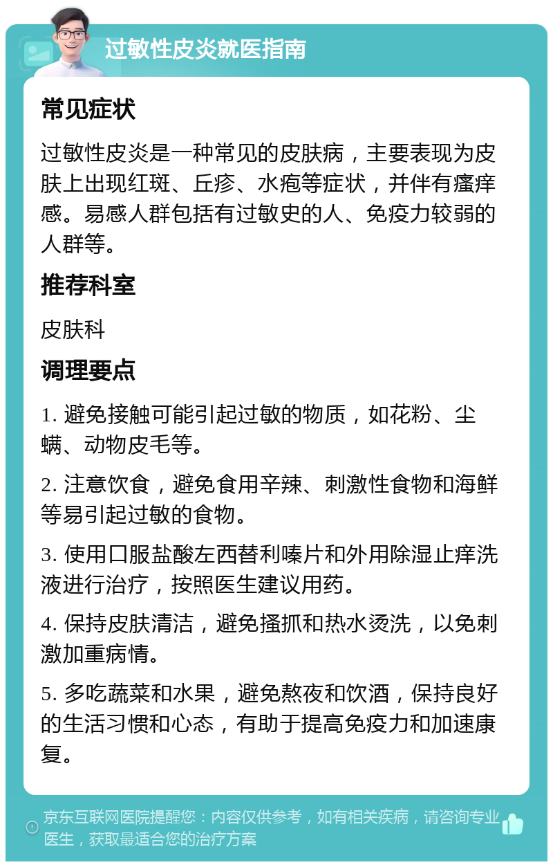 过敏性皮炎就医指南 常见症状 过敏性皮炎是一种常见的皮肤病，主要表现为皮肤上出现红斑、丘疹、水疱等症状，并伴有瘙痒感。易感人群包括有过敏史的人、免疫力较弱的人群等。 推荐科室 皮肤科 调理要点 1. 避免接触可能引起过敏的物质，如花粉、尘螨、动物皮毛等。 2. 注意饮食，避免食用辛辣、刺激性食物和海鲜等易引起过敏的食物。 3. 使用口服盐酸左西替利嗪片和外用除湿止痒洗液进行治疗，按照医生建议用药。 4. 保持皮肤清洁，避免搔抓和热水烫洗，以免刺激加重病情。 5. 多吃蔬菜和水果，避免熬夜和饮酒，保持良好的生活习惯和心态，有助于提高免疫力和加速康复。