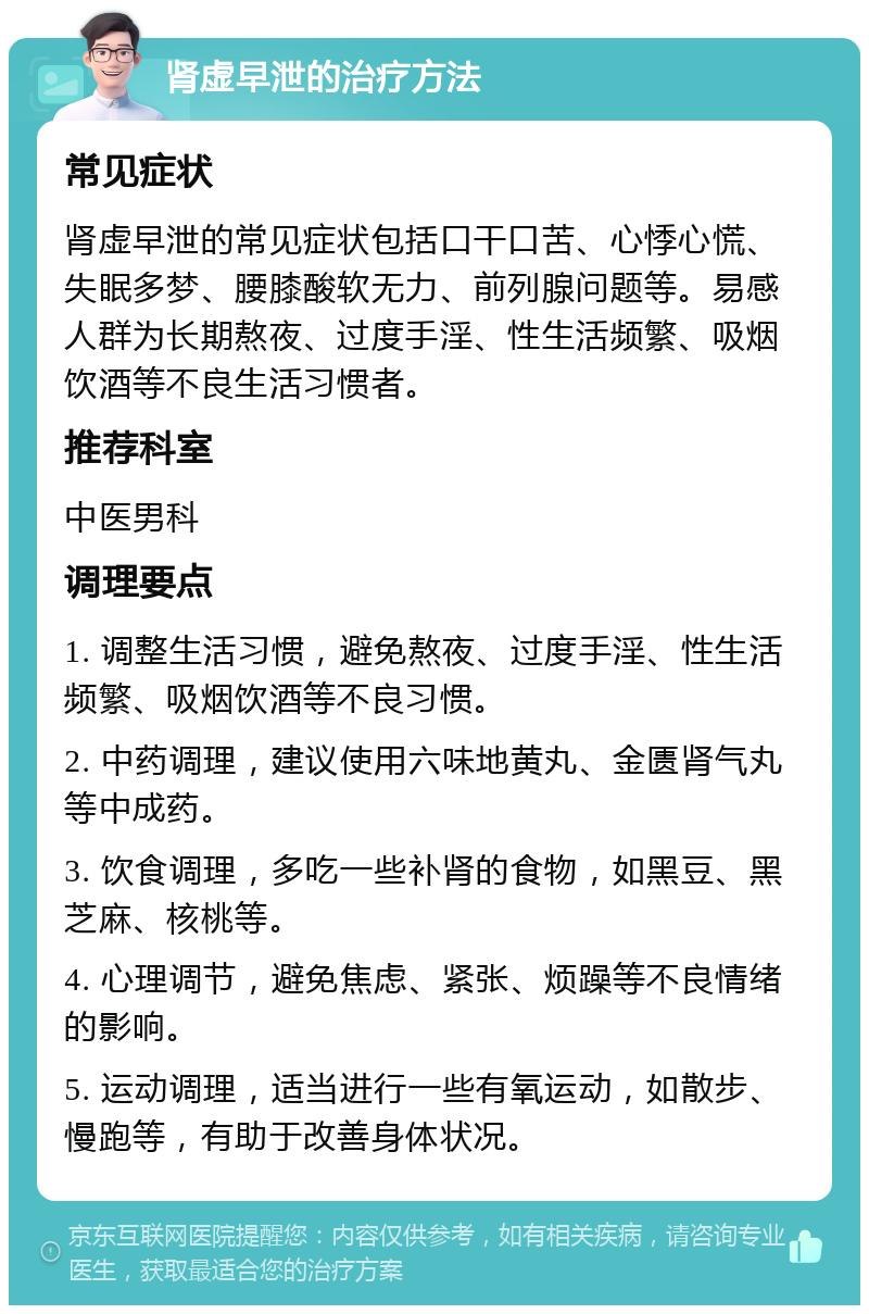 肾虚早泄的治疗方法 常见症状 肾虚早泄的常见症状包括口干口苦、心悸心慌、失眠多梦、腰膝酸软无力、前列腺问题等。易感人群为长期熬夜、过度手淫、性生活频繁、吸烟饮酒等不良生活习惯者。 推荐科室 中医男科 调理要点 1. 调整生活习惯，避免熬夜、过度手淫、性生活频繁、吸烟饮酒等不良习惯。 2. 中药调理，建议使用六味地黄丸、金匮肾气丸等中成药。 3. 饮食调理，多吃一些补肾的食物，如黑豆、黑芝麻、核桃等。 4. 心理调节，避免焦虑、紧张、烦躁等不良情绪的影响。 5. 运动调理，适当进行一些有氧运动，如散步、慢跑等，有助于改善身体状况。