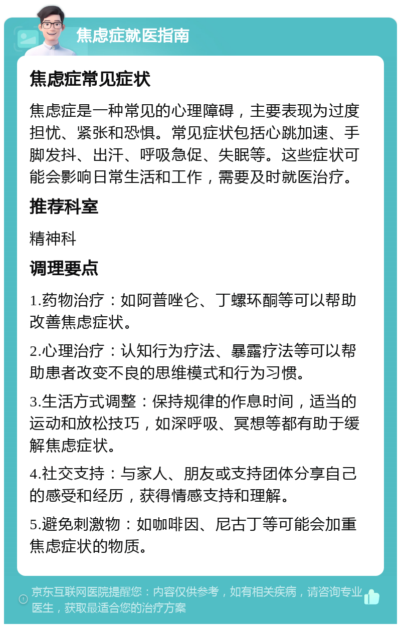 焦虑症就医指南 焦虑症常见症状 焦虑症是一种常见的心理障碍，主要表现为过度担忧、紧张和恐惧。常见症状包括心跳加速、手脚发抖、出汗、呼吸急促、失眠等。这些症状可能会影响日常生活和工作，需要及时就医治疗。 推荐科室 精神科 调理要点 1.药物治疗：如阿普唑仑、丁螺环酮等可以帮助改善焦虑症状。 2.心理治疗：认知行为疗法、暴露疗法等可以帮助患者改变不良的思维模式和行为习惯。 3.生活方式调整：保持规律的作息时间，适当的运动和放松技巧，如深呼吸、冥想等都有助于缓解焦虑症状。 4.社交支持：与家人、朋友或支持团体分享自己的感受和经历，获得情感支持和理解。 5.避免刺激物：如咖啡因、尼古丁等可能会加重焦虑症状的物质。