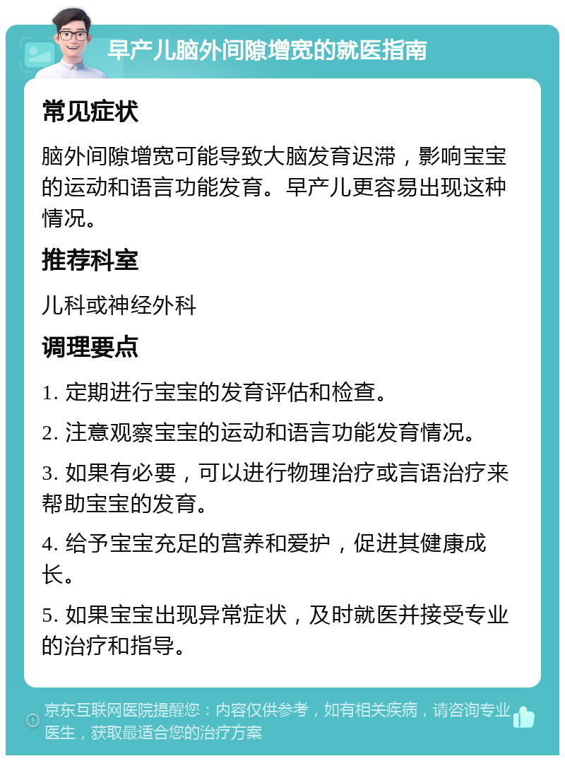 早产儿脑外间隙增宽的就医指南 常见症状 脑外间隙增宽可能导致大脑发育迟滞，影响宝宝的运动和语言功能发育。早产儿更容易出现这种情况。 推荐科室 儿科或神经外科 调理要点 1. 定期进行宝宝的发育评估和检查。 2. 注意观察宝宝的运动和语言功能发育情况。 3. 如果有必要，可以进行物理治疗或言语治疗来帮助宝宝的发育。 4. 给予宝宝充足的营养和爱护，促进其健康成长。 5. 如果宝宝出现异常症状，及时就医并接受专业的治疗和指导。