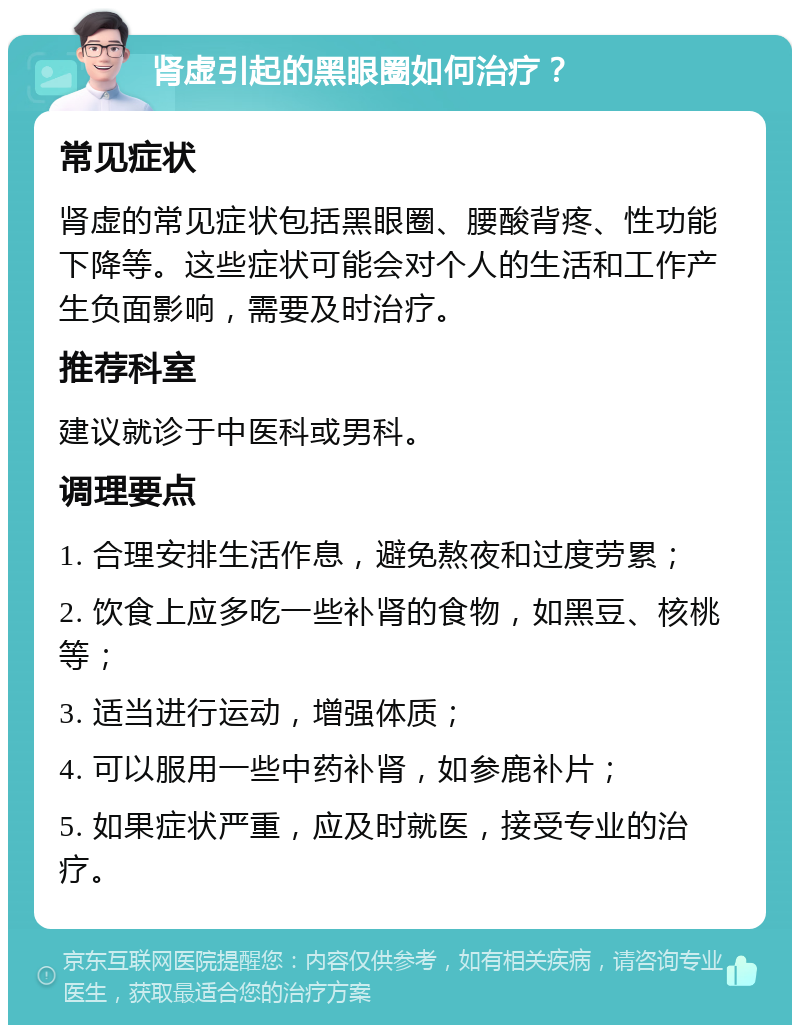 肾虚引起的黑眼圈如何治疗？ 常见症状 肾虚的常见症状包括黑眼圈、腰酸背疼、性功能下降等。这些症状可能会对个人的生活和工作产生负面影响，需要及时治疗。 推荐科室 建议就诊于中医科或男科。 调理要点 1. 合理安排生活作息，避免熬夜和过度劳累； 2. 饮食上应多吃一些补肾的食物，如黑豆、核桃等； 3. 适当进行运动，增强体质； 4. 可以服用一些中药补肾，如参鹿补片； 5. 如果症状严重，应及时就医，接受专业的治疗。