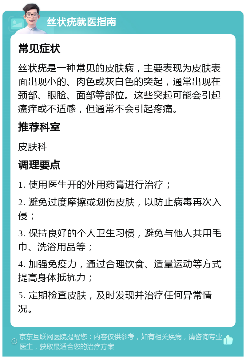 丝状疣就医指南 常见症状 丝状疣是一种常见的皮肤病，主要表现为皮肤表面出现小的、肉色或灰白色的突起，通常出现在颈部、眼睑、面部等部位。这些突起可能会引起瘙痒或不适感，但通常不会引起疼痛。 推荐科室 皮肤科 调理要点 1. 使用医生开的外用药膏进行治疗； 2. 避免过度摩擦或划伤皮肤，以防止病毒再次入侵； 3. 保持良好的个人卫生习惯，避免与他人共用毛巾、洗浴用品等； 4. 加强免疫力，通过合理饮食、适量运动等方式提高身体抵抗力； 5. 定期检查皮肤，及时发现并治疗任何异常情况。