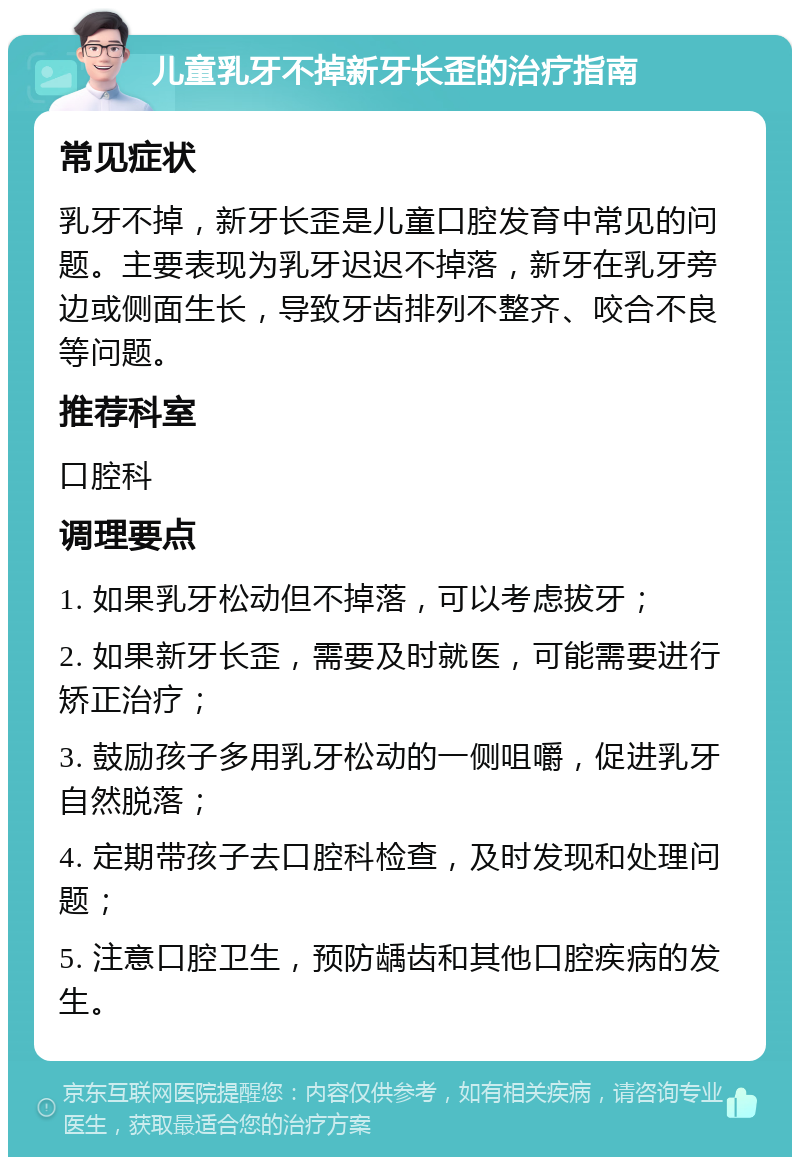 儿童乳牙不掉新牙长歪的治疗指南 常见症状 乳牙不掉，新牙长歪是儿童口腔发育中常见的问题。主要表现为乳牙迟迟不掉落，新牙在乳牙旁边或侧面生长，导致牙齿排列不整齐、咬合不良等问题。 推荐科室 口腔科 调理要点 1. 如果乳牙松动但不掉落，可以考虑拔牙； 2. 如果新牙长歪，需要及时就医，可能需要进行矫正治疗； 3. 鼓励孩子多用乳牙松动的一侧咀嚼，促进乳牙自然脱落； 4. 定期带孩子去口腔科检查，及时发现和处理问题； 5. 注意口腔卫生，预防龋齿和其他口腔疾病的发生。