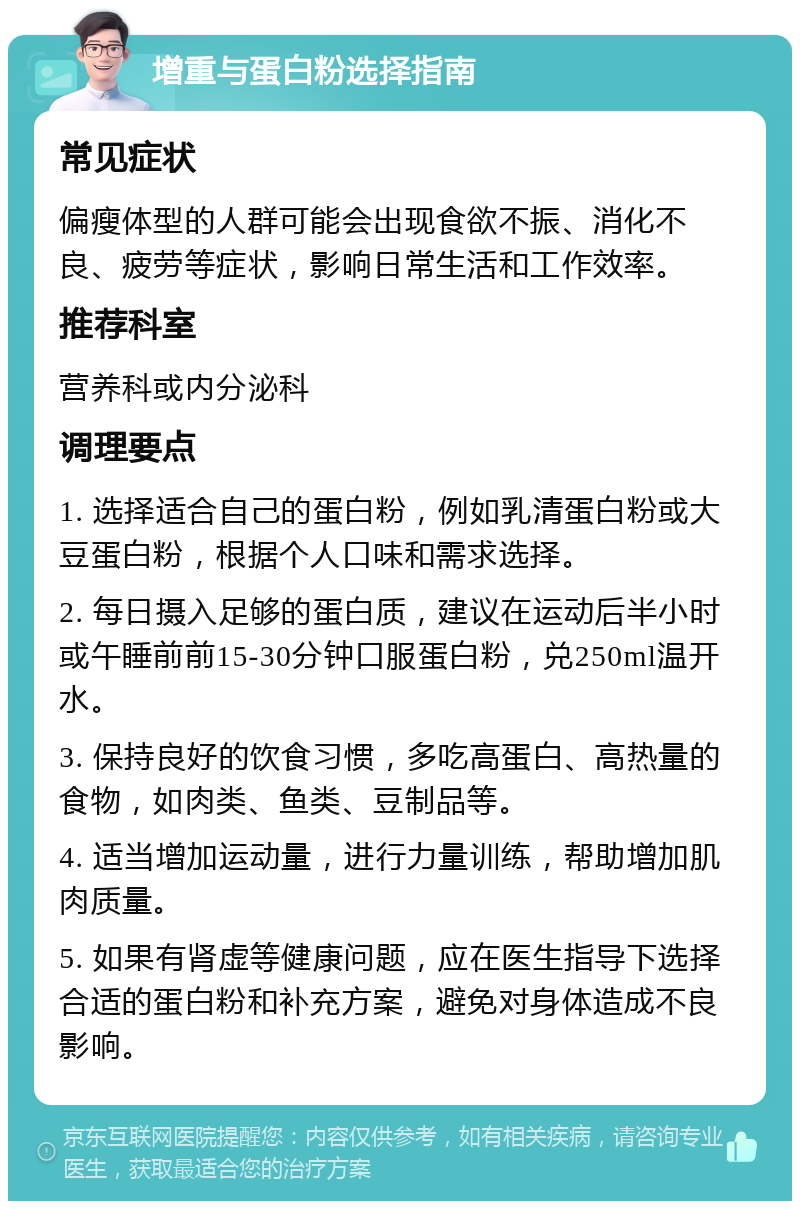 增重与蛋白粉选择指南 常见症状 偏瘦体型的人群可能会出现食欲不振、消化不良、疲劳等症状，影响日常生活和工作效率。 推荐科室 营养科或内分泌科 调理要点 1. 选择适合自己的蛋白粉，例如乳清蛋白粉或大豆蛋白粉，根据个人口味和需求选择。 2. 每日摄入足够的蛋白质，建议在运动后半小时或午睡前前15-30分钟口服蛋白粉，兑250ml温开水。 3. 保持良好的饮食习惯，多吃高蛋白、高热量的食物，如肉类、鱼类、豆制品等。 4. 适当增加运动量，进行力量训练，帮助增加肌肉质量。 5. 如果有肾虚等健康问题，应在医生指导下选择合适的蛋白粉和补充方案，避免对身体造成不良影响。