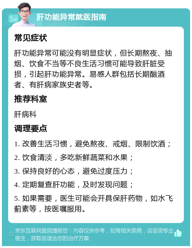 肝功能异常就医指南 常见症状 肝功能异常可能没有明显症状，但长期熬夜、抽烟、饮食不当等不良生活习惯可能导致肝脏受损，引起肝功能异常。易感人群包括长期酗酒者、有肝病家族史者等。 推荐科室 肝病科 调理要点 1. 改善生活习惯，避免熬夜、戒烟、限制饮酒； 2. 饮食清淡，多吃新鲜蔬菜和水果； 3. 保持良好的心态，避免过度压力； 4. 定期复查肝功能，及时发现问题； 5. 如果需要，医生可能会开具保肝药物，如水飞蓟素等，按医嘱服用。