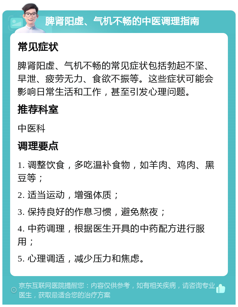 脾肾阳虚、气机不畅的中医调理指南 常见症状 脾肾阳虚、气机不畅的常见症状包括勃起不坚、早泄、疲劳无力、食欲不振等。这些症状可能会影响日常生活和工作，甚至引发心理问题。 推荐科室 中医科 调理要点 1. 调整饮食，多吃温补食物，如羊肉、鸡肉、黑豆等； 2. 适当运动，增强体质； 3. 保持良好的作息习惯，避免熬夜； 4. 中药调理，根据医生开具的中药配方进行服用； 5. 心理调适，减少压力和焦虑。