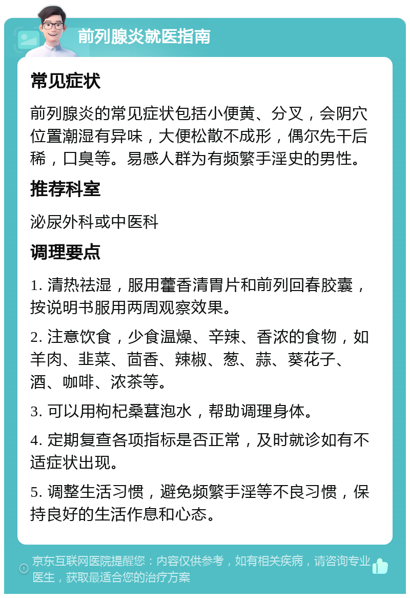 前列腺炎就医指南 常见症状 前列腺炎的常见症状包括小便黄、分叉，会阴穴位置潮湿有异味，大便松散不成形，偶尔先干后稀，口臭等。易感人群为有频繁手淫史的男性。 推荐科室 泌尿外科或中医科 调理要点 1. 清热祛湿，服用藿香清胃片和前列回春胶囊，按说明书服用两周观察效果。 2. 注意饮食，少食温燥、辛辣、香浓的食物，如羊肉、韭菜、茴香、辣椒、葱、蒜、葵花子、酒、咖啡、浓茶等。 3. 可以用枸杞桑葚泡水，帮助调理身体。 4. 定期复查各项指标是否正常，及时就诊如有不适症状出现。 5. 调整生活习惯，避免频繁手淫等不良习惯，保持良好的生活作息和心态。