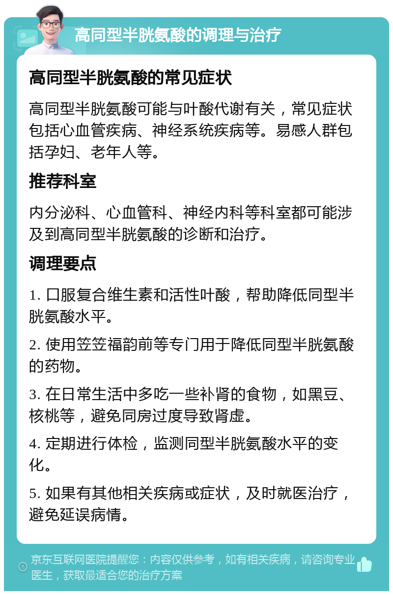 高同型半胱氨酸的调理与治疗 高同型半胱氨酸的常见症状 高同型半胱氨酸可能与叶酸代谢有关，常见症状包括心血管疾病、神经系统疾病等。易感人群包括孕妇、老年人等。 推荐科室 内分泌科、心血管科、神经内科等科室都可能涉及到高同型半胱氨酸的诊断和治疗。 调理要点 1. 口服复合维生素和活性叶酸，帮助降低同型半胱氨酸水平。 2. 使用笠笠福韵前等专门用于降低同型半胱氨酸的药物。 3. 在日常生活中多吃一些补肾的食物，如黑豆、核桃等，避免同房过度导致肾虚。 4. 定期进行体检，监测同型半胱氨酸水平的变化。 5. 如果有其他相关疾病或症状，及时就医治疗，避免延误病情。