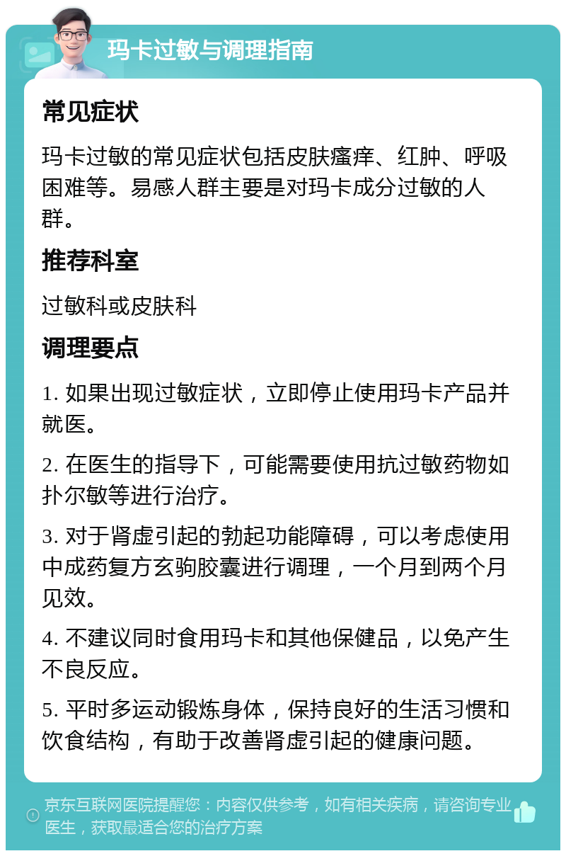 玛卡过敏与调理指南 常见症状 玛卡过敏的常见症状包括皮肤瘙痒、红肿、呼吸困难等。易感人群主要是对玛卡成分过敏的人群。 推荐科室 过敏科或皮肤科 调理要点 1. 如果出现过敏症状，立即停止使用玛卡产品并就医。 2. 在医生的指导下，可能需要使用抗过敏药物如扑尔敏等进行治疗。 3. 对于肾虚引起的勃起功能障碍，可以考虑使用中成药复方玄驹胶囊进行调理，一个月到两个月见效。 4. 不建议同时食用玛卡和其他保健品，以免产生不良反应。 5. 平时多运动锻炼身体，保持良好的生活习惯和饮食结构，有助于改善肾虚引起的健康问题。