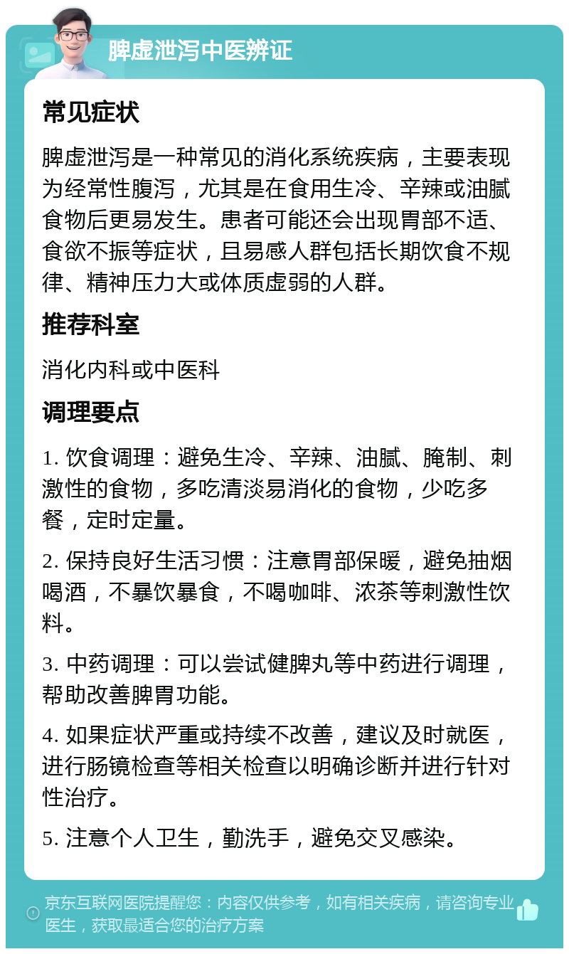 脾虚泄泻中医辨证 常见症状 脾虚泄泻是一种常见的消化系统疾病，主要表现为经常性腹泻，尤其是在食用生冷、辛辣或油腻食物后更易发生。患者可能还会出现胃部不适、食欲不振等症状，且易感人群包括长期饮食不规律、精神压力大或体质虚弱的人群。 推荐科室 消化内科或中医科 调理要点 1. 饮食调理：避免生冷、辛辣、油腻、腌制、刺激性的食物，多吃清淡易消化的食物，少吃多餐，定时定量。 2. 保持良好生活习惯：注意胃部保暖，避免抽烟喝酒，不暴饮暴食，不喝咖啡、浓茶等刺激性饮料。 3. 中药调理：可以尝试健脾丸等中药进行调理，帮助改善脾胃功能。 4. 如果症状严重或持续不改善，建议及时就医，进行肠镜检查等相关检查以明确诊断并进行针对性治疗。 5. 注意个人卫生，勤洗手，避免交叉感染。