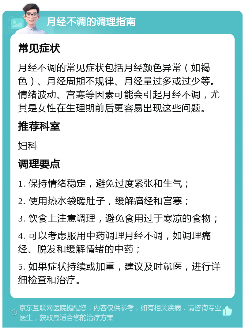 月经不调的调理指南 常见症状 月经不调的常见症状包括月经颜色异常（如褐色）、月经周期不规律、月经量过多或过少等。情绪波动、宫寒等因素可能会引起月经不调，尤其是女性在生理期前后更容易出现这些问题。 推荐科室 妇科 调理要点 1. 保持情绪稳定，避免过度紧张和生气； 2. 使用热水袋暖肚子，缓解痛经和宫寒； 3. 饮食上注意调理，避免食用过于寒凉的食物； 4. 可以考虑服用中药调理月经不调，如调理痛经、脱发和缓解情绪的中药； 5. 如果症状持续或加重，建议及时就医，进行详细检查和治疗。