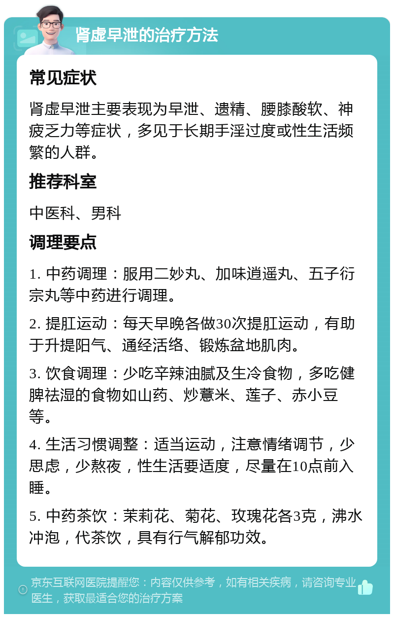 肾虚早泄的治疗方法 常见症状 肾虚早泄主要表现为早泄、遗精、腰膝酸软、神疲乏力等症状，多见于长期手淫过度或性生活频繁的人群。 推荐科室 中医科、男科 调理要点 1. 中药调理：服用二妙丸、加味逍遥丸、五子衍宗丸等中药进行调理。 2. 提肛运动：每天早晚各做30次提肛运动，有助于升提阳气、通经活络、锻炼盆地肌肉。 3. 饮食调理：少吃辛辣油腻及生冷食物，多吃健脾祛湿的食物如山药、炒薏米、莲子、赤小豆等。 4. 生活习惯调整：适当运动，注意情绪调节，少思虑，少熬夜，性生活要适度，尽量在10点前入睡。 5. 中药茶饮：茉莉花、菊花、玫瑰花各3克，沸水冲泡，代茶饮，具有行气解郁功效。