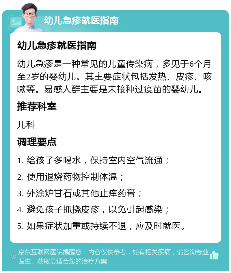 幼儿急疹就医指南 幼儿急疹就医指南 幼儿急疹是一种常见的儿童传染病，多见于6个月至2岁的婴幼儿。其主要症状包括发热、皮疹、咳嗽等。易感人群主要是未接种过疫苗的婴幼儿。 推荐科室 儿科 调理要点 1. 给孩子多喝水，保持室内空气流通； 2. 使用退烧药物控制体温； 3. 外涂炉甘石或其他止痒药膏； 4. 避免孩子抓挠皮疹，以免引起感染； 5. 如果症状加重或持续不退，应及时就医。