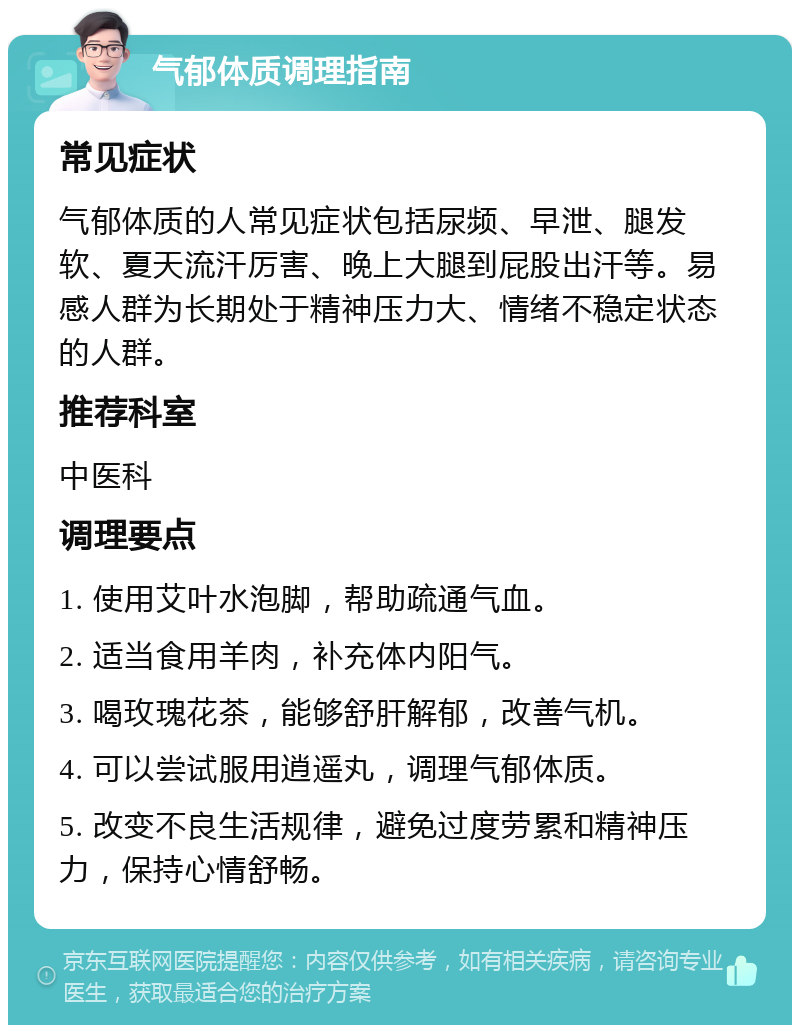 气郁体质调理指南 常见症状 气郁体质的人常见症状包括尿频、早泄、腿发软、夏天流汗厉害、晚上大腿到屁股出汗等。易感人群为长期处于精神压力大、情绪不稳定状态的人群。 推荐科室 中医科 调理要点 1. 使用艾叶水泡脚，帮助疏通气血。 2. 适当食用羊肉，补充体内阳气。 3. 喝玫瑰花茶，能够舒肝解郁，改善气机。 4. 可以尝试服用逍遥丸，调理气郁体质。 5. 改变不良生活规律，避免过度劳累和精神压力，保持心情舒畅。