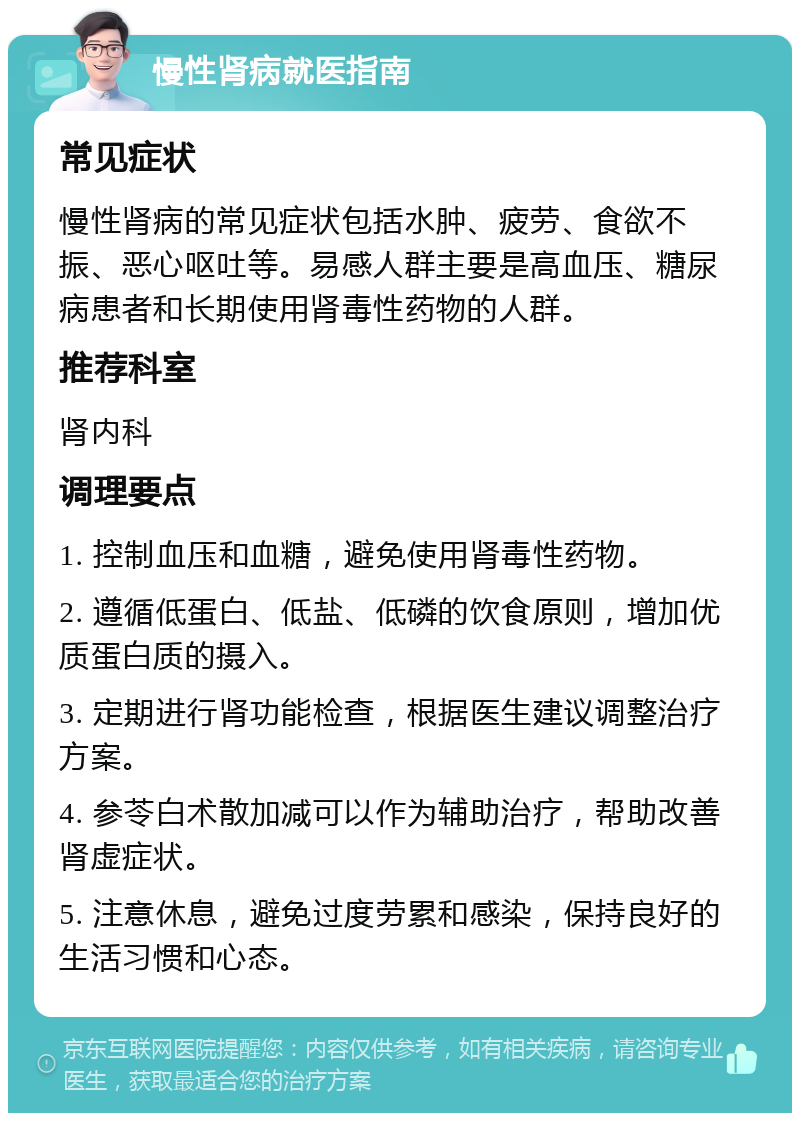 慢性肾病就医指南 常见症状 慢性肾病的常见症状包括水肿、疲劳、食欲不振、恶心呕吐等。易感人群主要是高血压、糖尿病患者和长期使用肾毒性药物的人群。 推荐科室 肾内科 调理要点 1. 控制血压和血糖，避免使用肾毒性药物。 2. 遵循低蛋白、低盐、低磷的饮食原则，增加优质蛋白质的摄入。 3. 定期进行肾功能检查，根据医生建议调整治疗方案。 4. 参苓白术散加减可以作为辅助治疗，帮助改善肾虚症状。 5. 注意休息，避免过度劳累和感染，保持良好的生活习惯和心态。