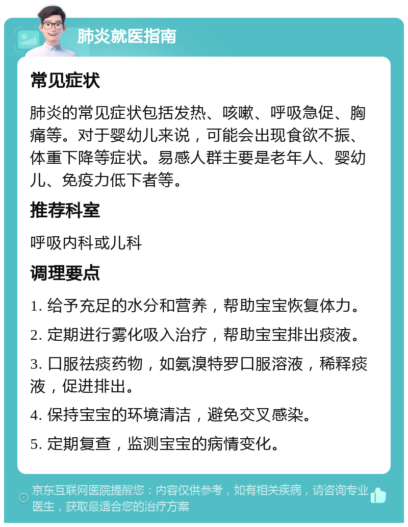 肺炎就医指南 常见症状 肺炎的常见症状包括发热、咳嗽、呼吸急促、胸痛等。对于婴幼儿来说，可能会出现食欲不振、体重下降等症状。易感人群主要是老年人、婴幼儿、免疫力低下者等。 推荐科室 呼吸内科或儿科 调理要点 1. 给予充足的水分和营养，帮助宝宝恢复体力。 2. 定期进行雾化吸入治疗，帮助宝宝排出痰液。 3. 口服祛痰药物，如氨溴特罗口服溶液，稀释痰液，促进排出。 4. 保持宝宝的环境清洁，避免交叉感染。 5. 定期复查，监测宝宝的病情变化。