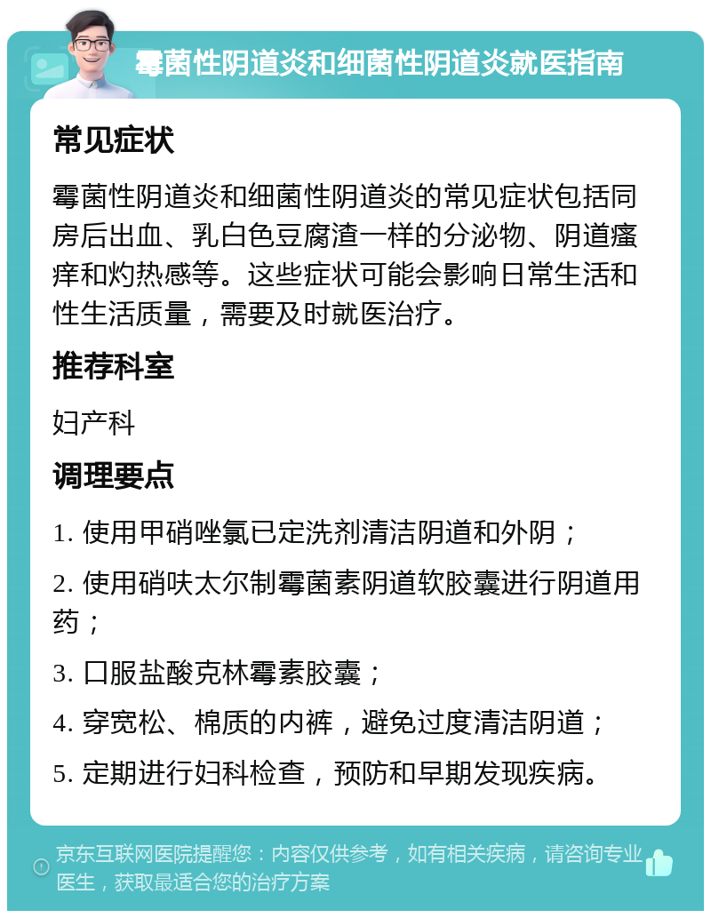 霉菌性阴道炎和细菌性阴道炎就医指南 常见症状 霉菌性阴道炎和细菌性阴道炎的常见症状包括同房后出血、乳白色豆腐渣一样的分泌物、阴道瘙痒和灼热感等。这些症状可能会影响日常生活和性生活质量，需要及时就医治疗。 推荐科室 妇产科 调理要点 1. 使用甲硝唑氯已定洗剂清洁阴道和外阴； 2. 使用硝呋太尔制霉菌素阴道软胶囊进行阴道用药； 3. 口服盐酸克林霉素胶囊； 4. 穿宽松、棉质的内裤，避免过度清洁阴道； 5. 定期进行妇科检查，预防和早期发现疾病。