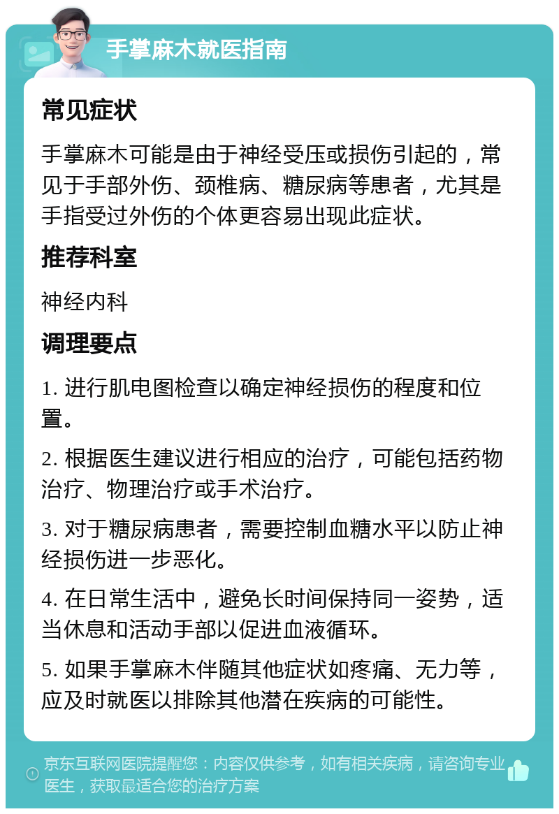 手掌麻木就医指南 常见症状 手掌麻木可能是由于神经受压或损伤引起的，常见于手部外伤、颈椎病、糖尿病等患者，尤其是手指受过外伤的个体更容易出现此症状。 推荐科室 神经内科 调理要点 1. 进行肌电图检查以确定神经损伤的程度和位置。 2. 根据医生建议进行相应的治疗，可能包括药物治疗、物理治疗或手术治疗。 3. 对于糖尿病患者，需要控制血糖水平以防止神经损伤进一步恶化。 4. 在日常生活中，避免长时间保持同一姿势，适当休息和活动手部以促进血液循环。 5. 如果手掌麻木伴随其他症状如疼痛、无力等，应及时就医以排除其他潜在疾病的可能性。