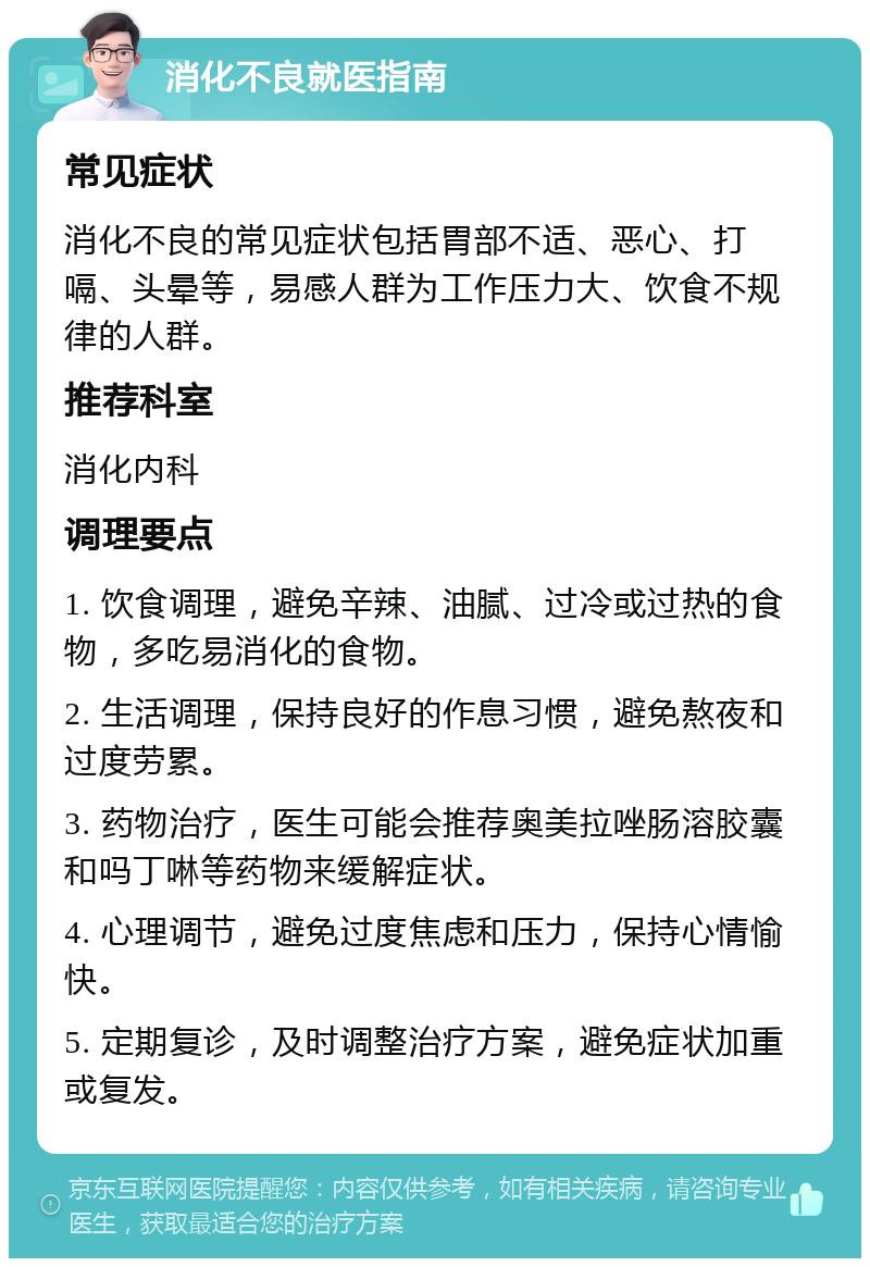 消化不良就医指南 常见症状 消化不良的常见症状包括胃部不适、恶心、打嗝、头晕等，易感人群为工作压力大、饮食不规律的人群。 推荐科室 消化内科 调理要点 1. 饮食调理，避免辛辣、油腻、过冷或过热的食物，多吃易消化的食物。 2. 生活调理，保持良好的作息习惯，避免熬夜和过度劳累。 3. 药物治疗，医生可能会推荐奥美拉唑肠溶胶囊和吗丁啉等药物来缓解症状。 4. 心理调节，避免过度焦虑和压力，保持心情愉快。 5. 定期复诊，及时调整治疗方案，避免症状加重或复发。