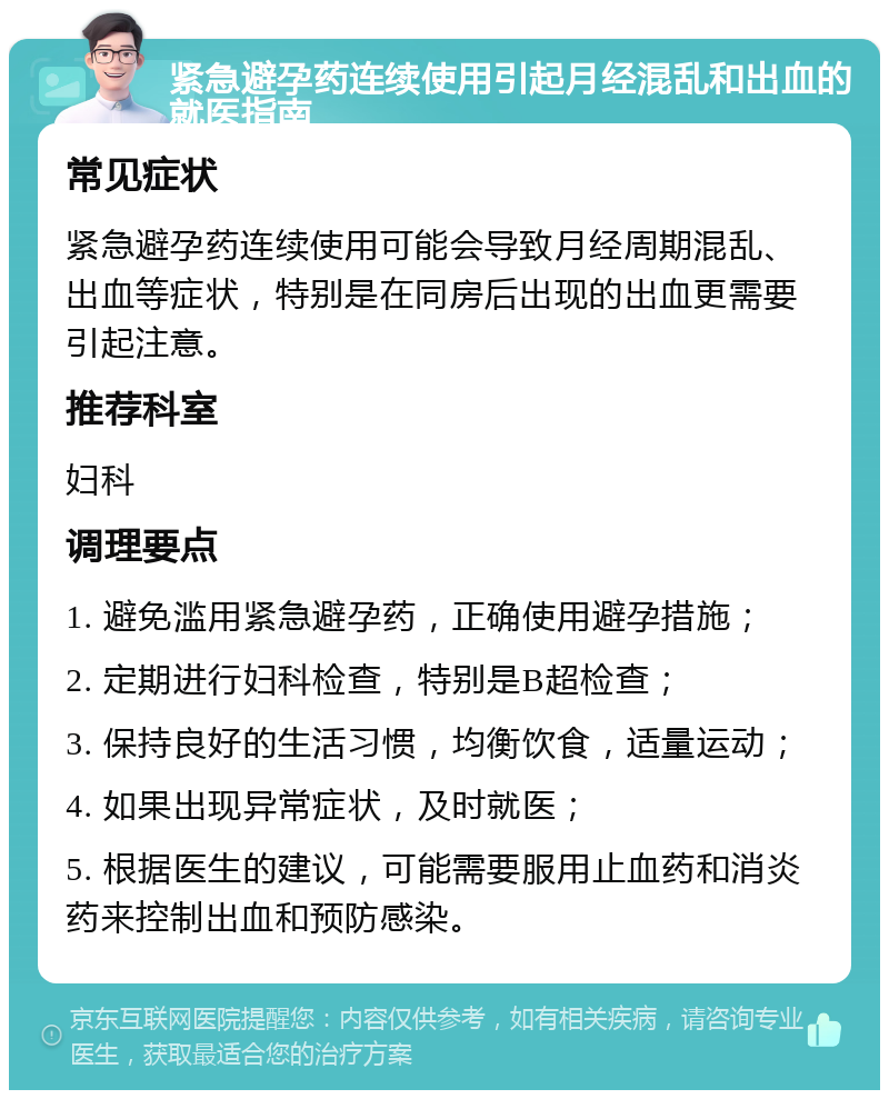 紧急避孕药连续使用引起月经混乱和出血的就医指南 常见症状 紧急避孕药连续使用可能会导致月经周期混乱、出血等症状，特别是在同房后出现的出血更需要引起注意。 推荐科室 妇科 调理要点 1. 避免滥用紧急避孕药，正确使用避孕措施； 2. 定期进行妇科检查，特别是B超检查； 3. 保持良好的生活习惯，均衡饮食，适量运动； 4. 如果出现异常症状，及时就医； 5. 根据医生的建议，可能需要服用止血药和消炎药来控制出血和预防感染。