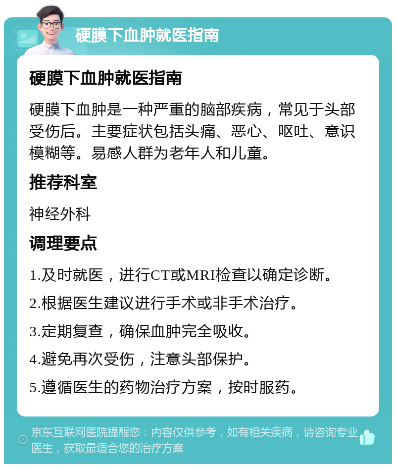 硬膜下血肿就医指南 硬膜下血肿就医指南 硬膜下血肿是一种严重的脑部疾病，常见于头部受伤后。主要症状包括头痛、恶心、呕吐、意识模糊等。易感人群为老年人和儿童。 推荐科室 神经外科 调理要点 1.及时就医，进行CT或MRI检查以确定诊断。 2.根据医生建议进行手术或非手术治疗。 3.定期复查，确保血肿完全吸收。 4.避免再次受伤，注意头部保护。 5.遵循医生的药物治疗方案，按时服药。