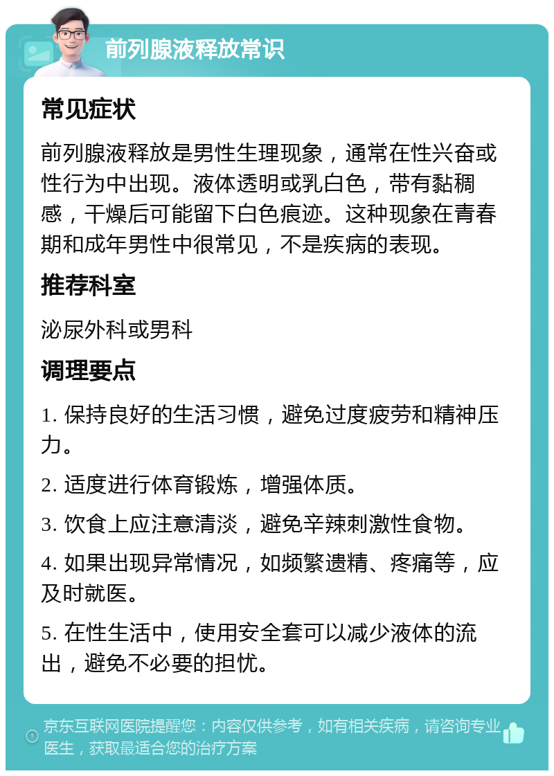 前列腺液释放常识 常见症状 前列腺液释放是男性生理现象，通常在性兴奋或性行为中出现。液体透明或乳白色，带有黏稠感，干燥后可能留下白色痕迹。这种现象在青春期和成年男性中很常见，不是疾病的表现。 推荐科室 泌尿外科或男科 调理要点 1. 保持良好的生活习惯，避免过度疲劳和精神压力。 2. 适度进行体育锻炼，增强体质。 3. 饮食上应注意清淡，避免辛辣刺激性食物。 4. 如果出现异常情况，如频繁遗精、疼痛等，应及时就医。 5. 在性生活中，使用安全套可以减少液体的流出，避免不必要的担忧。