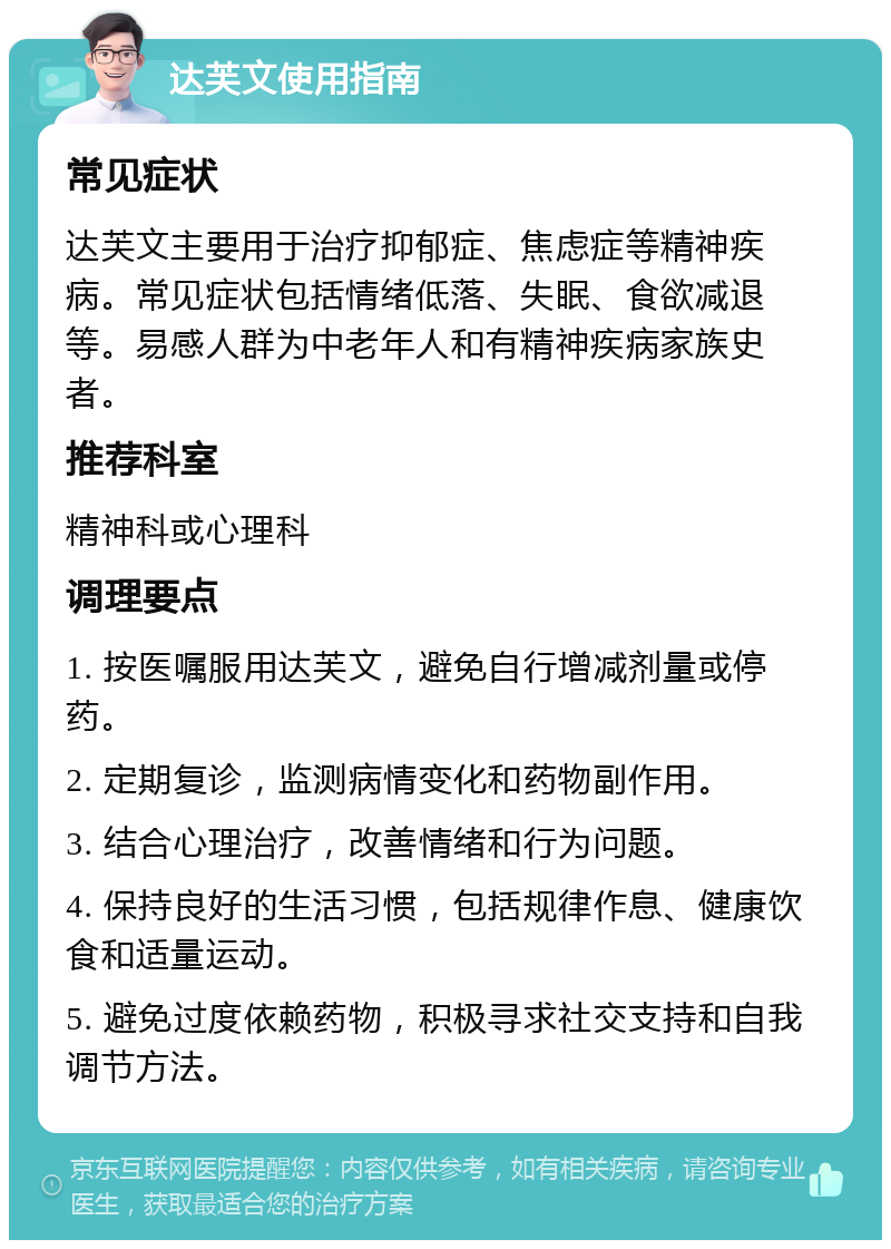 达芙文使用指南 常见症状 达芙文主要用于治疗抑郁症、焦虑症等精神疾病。常见症状包括情绪低落、失眠、食欲减退等。易感人群为中老年人和有精神疾病家族史者。 推荐科室 精神科或心理科 调理要点 1. 按医嘱服用达芙文，避免自行增减剂量或停药。 2. 定期复诊，监测病情变化和药物副作用。 3. 结合心理治疗，改善情绪和行为问题。 4. 保持良好的生活习惯，包括规律作息、健康饮食和适量运动。 5. 避免过度依赖药物，积极寻求社交支持和自我调节方法。