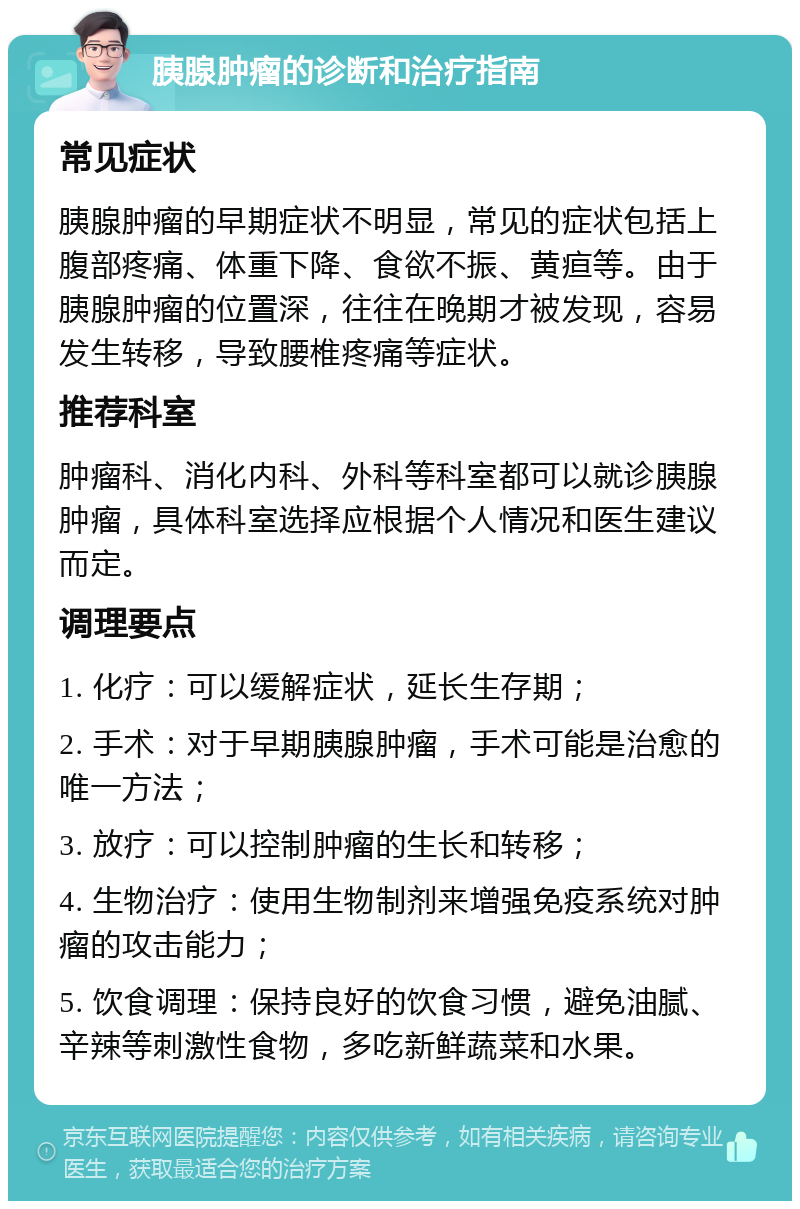 胰腺肿瘤的诊断和治疗指南 常见症状 胰腺肿瘤的早期症状不明显，常见的症状包括上腹部疼痛、体重下降、食欲不振、黄疸等。由于胰腺肿瘤的位置深，往往在晚期才被发现，容易发生转移，导致腰椎疼痛等症状。 推荐科室 肿瘤科、消化内科、外科等科室都可以就诊胰腺肿瘤，具体科室选择应根据个人情况和医生建议而定。 调理要点 1. 化疗：可以缓解症状，延长生存期； 2. 手术：对于早期胰腺肿瘤，手术可能是治愈的唯一方法； 3. 放疗：可以控制肿瘤的生长和转移； 4. 生物治疗：使用生物制剂来增强免疫系统对肿瘤的攻击能力； 5. 饮食调理：保持良好的饮食习惯，避免油腻、辛辣等刺激性食物，多吃新鲜蔬菜和水果。