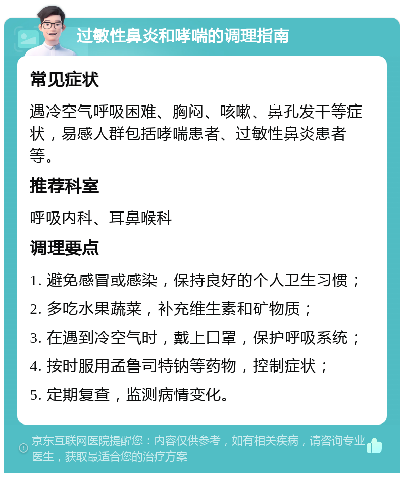 过敏性鼻炎和哮喘的调理指南 常见症状 遇冷空气呼吸困难、胸闷、咳嗽、鼻孔发干等症状，易感人群包括哮喘患者、过敏性鼻炎患者等。 推荐科室 呼吸内科、耳鼻喉科 调理要点 1. 避免感冒或感染，保持良好的个人卫生习惯； 2. 多吃水果蔬菜，补充维生素和矿物质； 3. 在遇到冷空气时，戴上口罩，保护呼吸系统； 4. 按时服用孟鲁司特钠等药物，控制症状； 5. 定期复查，监测病情变化。