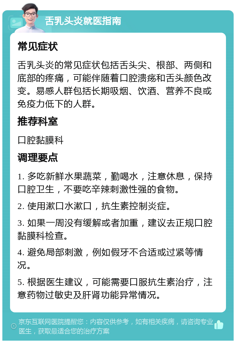 舌乳头炎就医指南 常见症状 舌乳头炎的常见症状包括舌头尖、根部、两侧和底部的疼痛，可能伴随着口腔溃疡和舌头颜色改变。易感人群包括长期吸烟、饮酒、营养不良或免疫力低下的人群。 推荐科室 口腔黏膜科 调理要点 1. 多吃新鲜水果蔬菜，勤喝水，注意休息，保持口腔卫生，不要吃辛辣刺激性强的食物。 2. 使用漱口水漱口，抗生素控制炎症。 3. 如果一周没有缓解或者加重，建议去正规口腔黏膜科检查。 4. 避免局部刺激，例如假牙不合适或过紧等情况。 5. 根据医生建议，可能需要口服抗生素治疗，注意药物过敏史及肝肾功能异常情况。