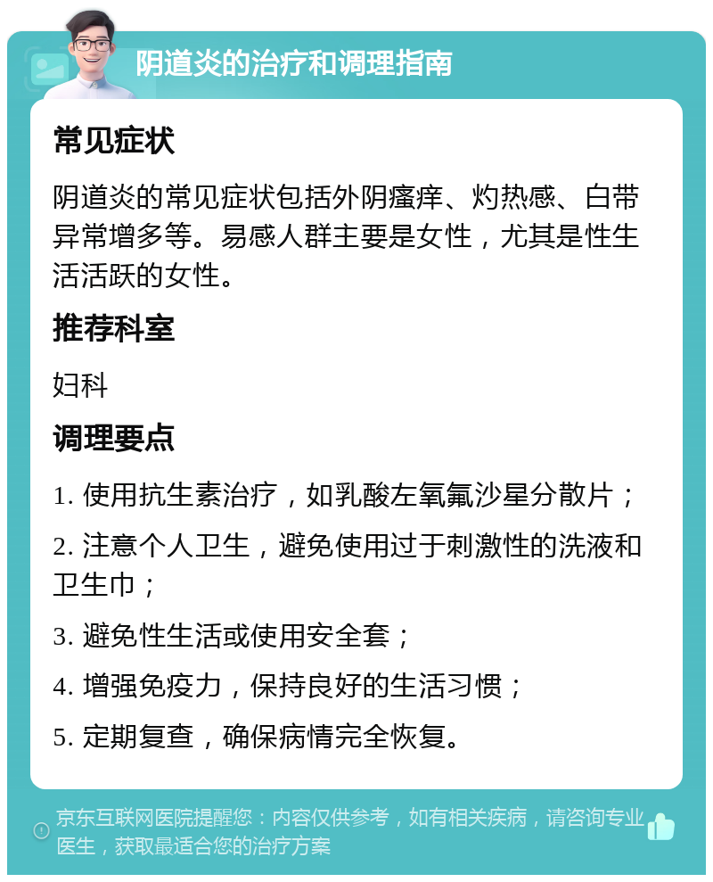 阴道炎的治疗和调理指南 常见症状 阴道炎的常见症状包括外阴瘙痒、灼热感、白带异常增多等。易感人群主要是女性，尤其是性生活活跃的女性。 推荐科室 妇科 调理要点 1. 使用抗生素治疗，如乳酸左氧氟沙星分散片； 2. 注意个人卫生，避免使用过于刺激性的洗液和卫生巾； 3. 避免性生活或使用安全套； 4. 增强免疫力，保持良好的生活习惯； 5. 定期复查，确保病情完全恢复。