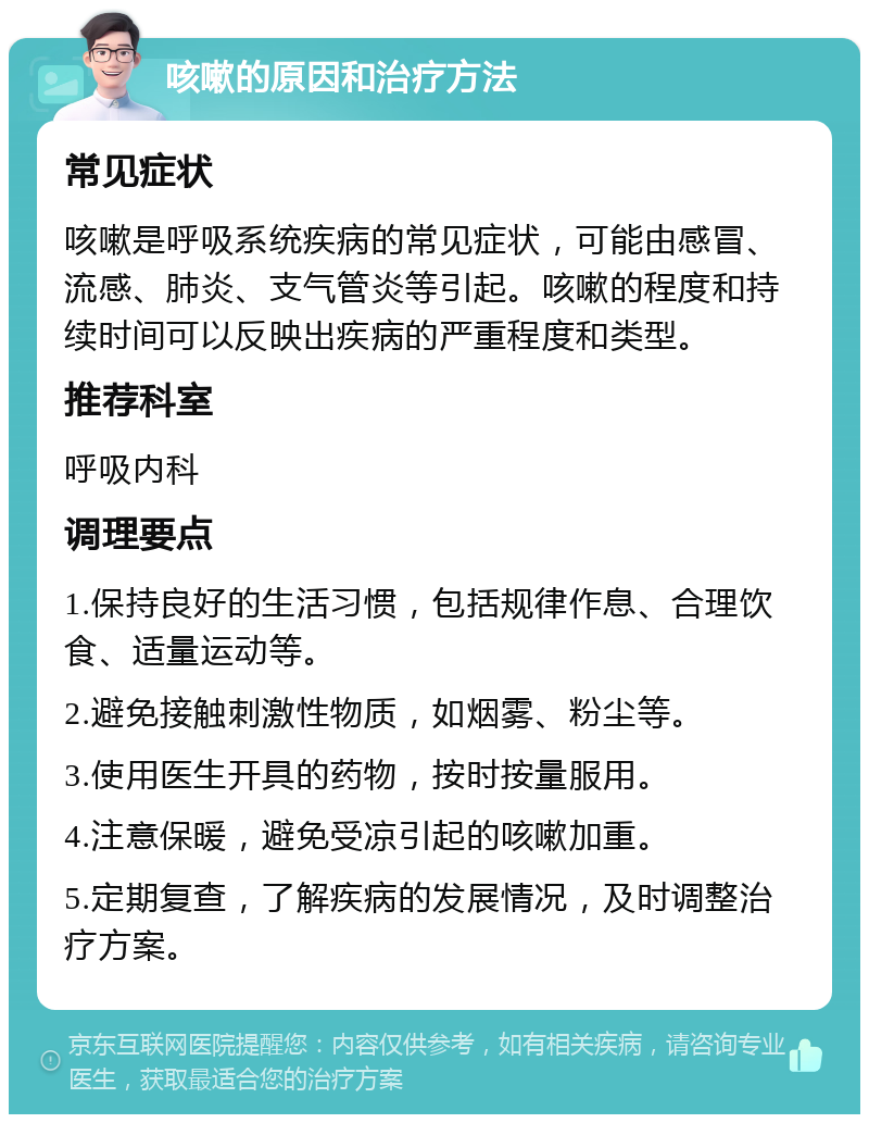 咳嗽的原因和治疗方法 常见症状 咳嗽是呼吸系统疾病的常见症状，可能由感冒、流感、肺炎、支气管炎等引起。咳嗽的程度和持续时间可以反映出疾病的严重程度和类型。 推荐科室 呼吸内科 调理要点 1.保持良好的生活习惯，包括规律作息、合理饮食、适量运动等。 2.避免接触刺激性物质，如烟雾、粉尘等。 3.使用医生开具的药物，按时按量服用。 4.注意保暖，避免受凉引起的咳嗽加重。 5.定期复查，了解疾病的发展情况，及时调整治疗方案。