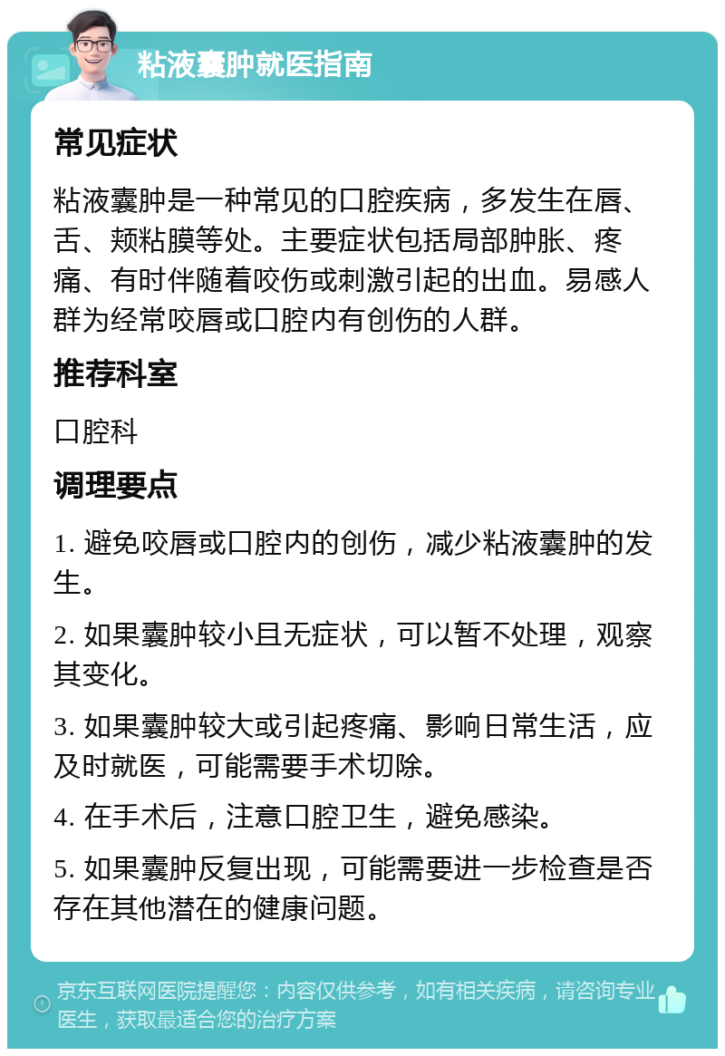 粘液囊肿就医指南 常见症状 粘液囊肿是一种常见的口腔疾病，多发生在唇、舌、颊粘膜等处。主要症状包括局部肿胀、疼痛、有时伴随着咬伤或刺激引起的出血。易感人群为经常咬唇或口腔内有创伤的人群。 推荐科室 口腔科 调理要点 1. 避免咬唇或口腔内的创伤，减少粘液囊肿的发生。 2. 如果囊肿较小且无症状，可以暂不处理，观察其变化。 3. 如果囊肿较大或引起疼痛、影响日常生活，应及时就医，可能需要手术切除。 4. 在手术后，注意口腔卫生，避免感染。 5. 如果囊肿反复出现，可能需要进一步检查是否存在其他潜在的健康问题。