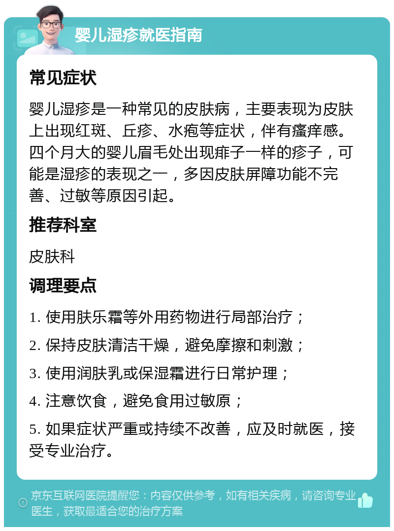 婴儿湿疹就医指南 常见症状 婴儿湿疹是一种常见的皮肤病，主要表现为皮肤上出现红斑、丘疹、水疱等症状，伴有瘙痒感。四个月大的婴儿眉毛处出现痱子一样的疹子，可能是湿疹的表现之一，多因皮肤屏障功能不完善、过敏等原因引起。 推荐科室 皮肤科 调理要点 1. 使用肤乐霜等外用药物进行局部治疗； 2. 保持皮肤清洁干燥，避免摩擦和刺激； 3. 使用润肤乳或保湿霜进行日常护理； 4. 注意饮食，避免食用过敏原； 5. 如果症状严重或持续不改善，应及时就医，接受专业治疗。