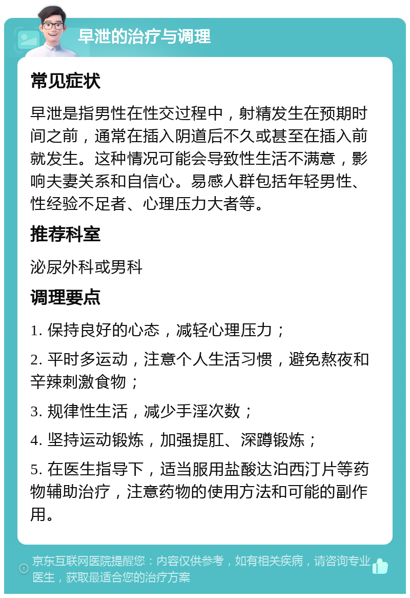 早泄的治疗与调理 常见症状 早泄是指男性在性交过程中，射精发生在预期时间之前，通常在插入阴道后不久或甚至在插入前就发生。这种情况可能会导致性生活不满意，影响夫妻关系和自信心。易感人群包括年轻男性、性经验不足者、心理压力大者等。 推荐科室 泌尿外科或男科 调理要点 1. 保持良好的心态，减轻心理压力； 2. 平时多运动，注意个人生活习惯，避免熬夜和辛辣刺激食物； 3. 规律性生活，减少手淫次数； 4. 坚持运动锻炼，加强提肛、深蹲锻炼； 5. 在医生指导下，适当服用盐酸达泊西汀片等药物辅助治疗，注意药物的使用方法和可能的副作用。