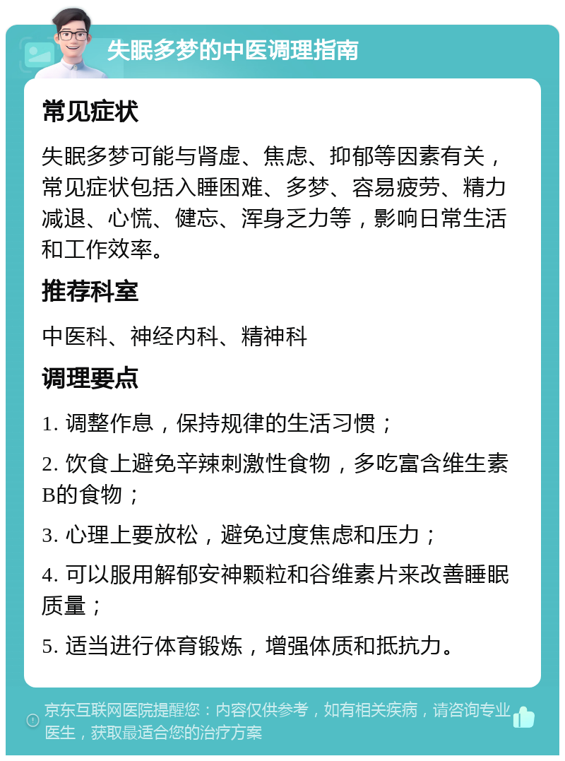 失眠多梦的中医调理指南 常见症状 失眠多梦可能与肾虚、焦虑、抑郁等因素有关，常见症状包括入睡困难、多梦、容易疲劳、精力减退、心慌、健忘、浑身乏力等，影响日常生活和工作效率。 推荐科室 中医科、神经内科、精神科 调理要点 1. 调整作息，保持规律的生活习惯； 2. 饮食上避免辛辣刺激性食物，多吃富含维生素B的食物； 3. 心理上要放松，避免过度焦虑和压力； 4. 可以服用解郁安神颗粒和谷维素片来改善睡眠质量； 5. 适当进行体育锻炼，增强体质和抵抗力。