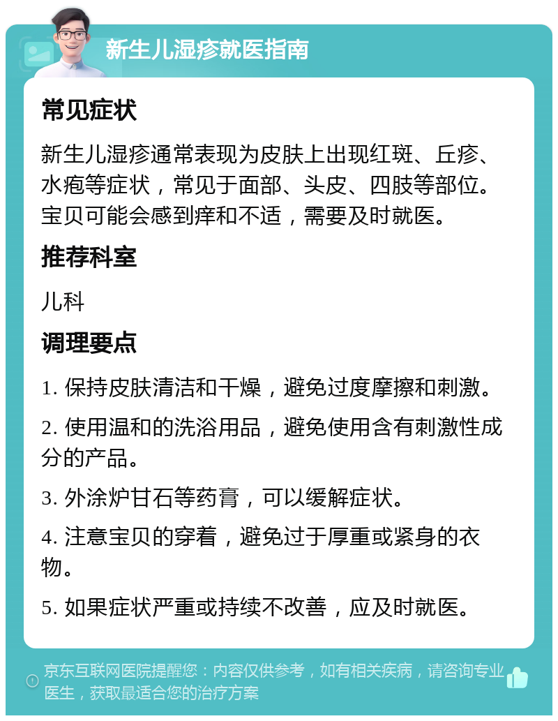 新生儿湿疹就医指南 常见症状 新生儿湿疹通常表现为皮肤上出现红斑、丘疹、水疱等症状，常见于面部、头皮、四肢等部位。宝贝可能会感到痒和不适，需要及时就医。 推荐科室 儿科 调理要点 1. 保持皮肤清洁和干燥，避免过度摩擦和刺激。 2. 使用温和的洗浴用品，避免使用含有刺激性成分的产品。 3. 外涂炉甘石等药膏，可以缓解症状。 4. 注意宝贝的穿着，避免过于厚重或紧身的衣物。 5. 如果症状严重或持续不改善，应及时就医。