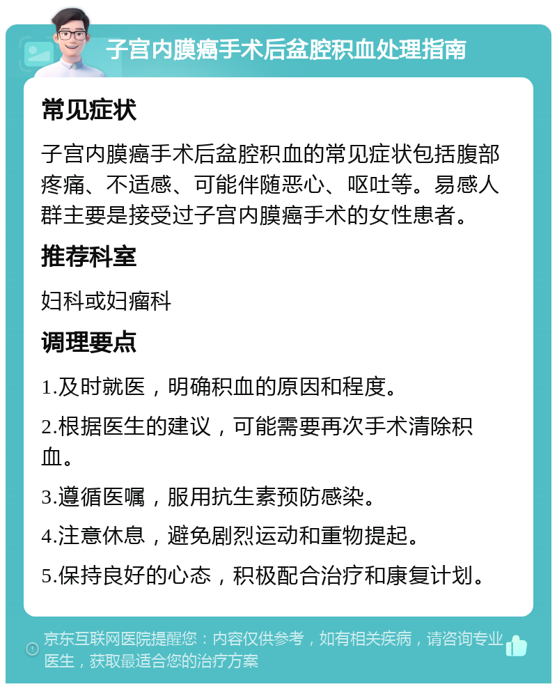 子宫内膜癌手术后盆腔积血处理指南 常见症状 子宫内膜癌手术后盆腔积血的常见症状包括腹部疼痛、不适感、可能伴随恶心、呕吐等。易感人群主要是接受过子宫内膜癌手术的女性患者。 推荐科室 妇科或妇瘤科 调理要点 1.及时就医，明确积血的原因和程度。 2.根据医生的建议，可能需要再次手术清除积血。 3.遵循医嘱，服用抗生素预防感染。 4.注意休息，避免剧烈运动和重物提起。 5.保持良好的心态，积极配合治疗和康复计划。