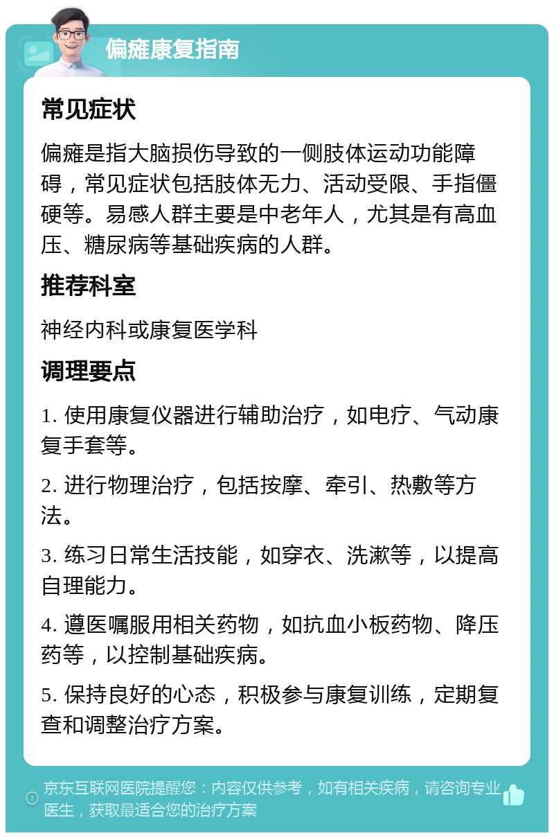 偏瘫康复指南 常见症状 偏瘫是指大脑损伤导致的一侧肢体运动功能障碍，常见症状包括肢体无力、活动受限、手指僵硬等。易感人群主要是中老年人，尤其是有高血压、糖尿病等基础疾病的人群。 推荐科室 神经内科或康复医学科 调理要点 1. 使用康复仪器进行辅助治疗，如电疗、气动康复手套等。 2. 进行物理治疗，包括按摩、牵引、热敷等方法。 3. 练习日常生活技能，如穿衣、洗漱等，以提高自理能力。 4. 遵医嘱服用相关药物，如抗血小板药物、降压药等，以控制基础疾病。 5. 保持良好的心态，积极参与康复训练，定期复查和调整治疗方案。