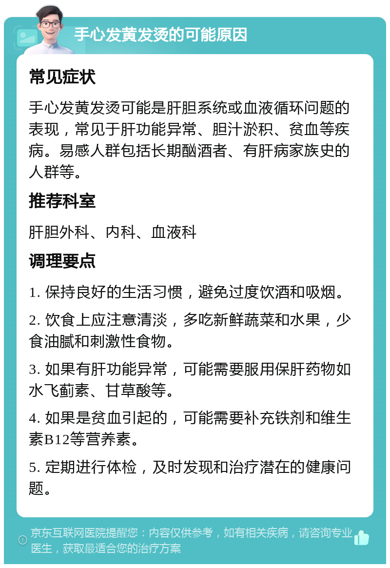 手心发黄发烫的可能原因 常见症状 手心发黄发烫可能是肝胆系统或血液循环问题的表现，常见于肝功能异常、胆汁淤积、贫血等疾病。易感人群包括长期酗酒者、有肝病家族史的人群等。 推荐科室 肝胆外科、内科、血液科 调理要点 1. 保持良好的生活习惯，避免过度饮酒和吸烟。 2. 饮食上应注意清淡，多吃新鲜蔬菜和水果，少食油腻和刺激性食物。 3. 如果有肝功能异常，可能需要服用保肝药物如水飞蓟素、甘草酸等。 4. 如果是贫血引起的，可能需要补充铁剂和维生素B12等营养素。 5. 定期进行体检，及时发现和治疗潜在的健康问题。