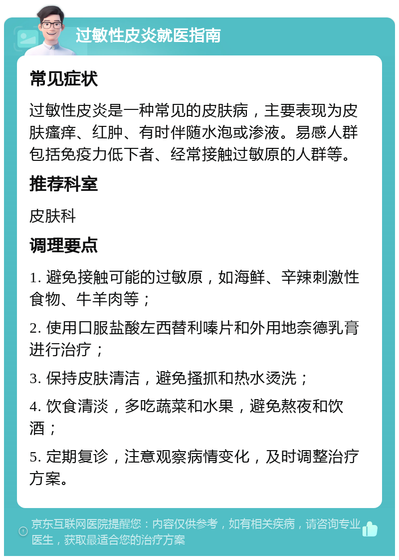 过敏性皮炎就医指南 常见症状 过敏性皮炎是一种常见的皮肤病，主要表现为皮肤瘙痒、红肿、有时伴随水泡或渗液。易感人群包括免疫力低下者、经常接触过敏原的人群等。 推荐科室 皮肤科 调理要点 1. 避免接触可能的过敏原，如海鲜、辛辣刺激性食物、牛羊肉等； 2. 使用口服盐酸左西替利嗪片和外用地奈德乳膏进行治疗； 3. 保持皮肤清洁，避免搔抓和热水烫洗； 4. 饮食清淡，多吃蔬菜和水果，避免熬夜和饮酒； 5. 定期复诊，注意观察病情变化，及时调整治疗方案。