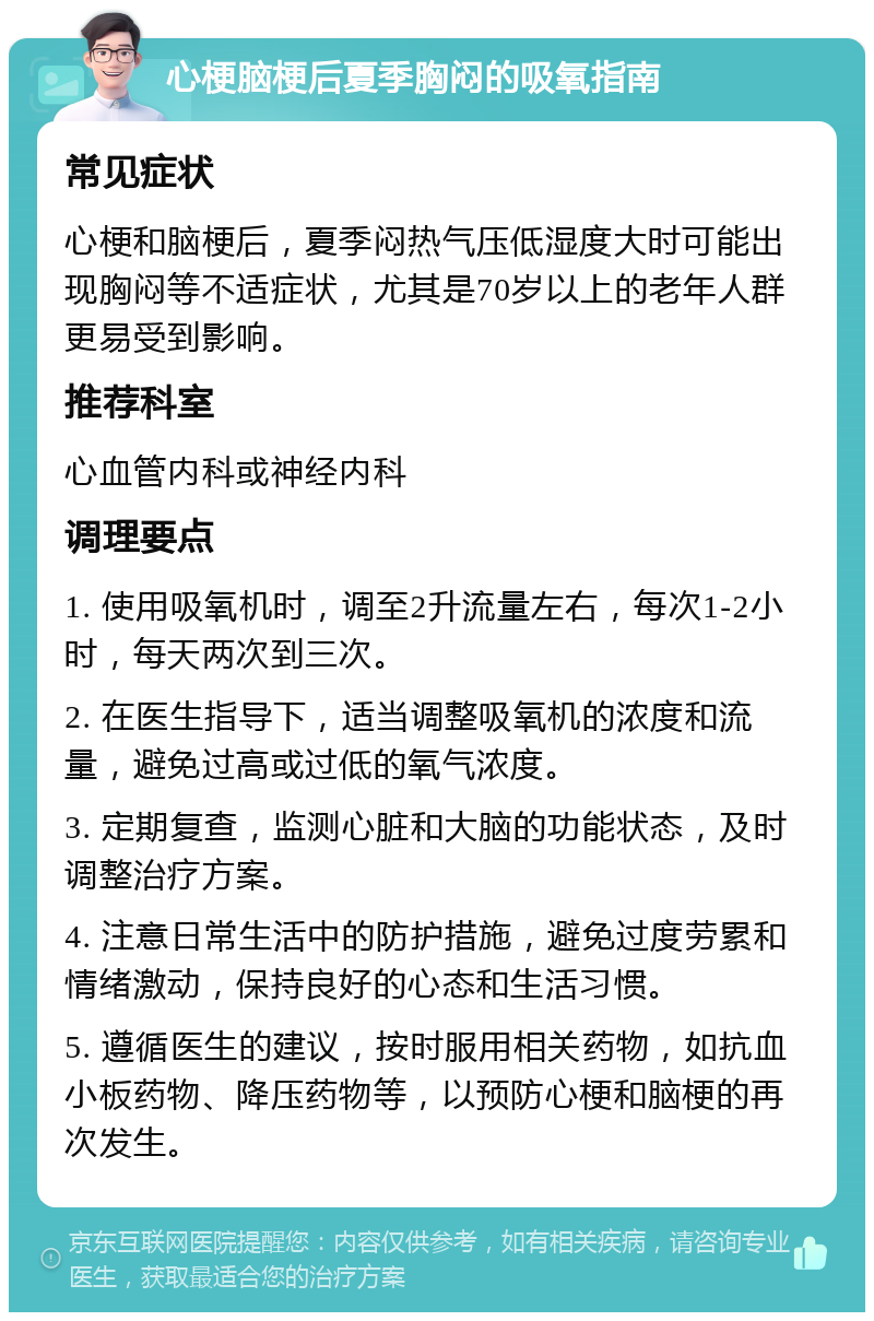 心梗脑梗后夏季胸闷的吸氧指南 常见症状 心梗和脑梗后，夏季闷热气压低湿度大时可能出现胸闷等不适症状，尤其是70岁以上的老年人群更易受到影响。 推荐科室 心血管内科或神经内科 调理要点 1. 使用吸氧机时，调至2升流量左右，每次1-2小时，每天两次到三次。 2. 在医生指导下，适当调整吸氧机的浓度和流量，避免过高或过低的氧气浓度。 3. 定期复查，监测心脏和大脑的功能状态，及时调整治疗方案。 4. 注意日常生活中的防护措施，避免过度劳累和情绪激动，保持良好的心态和生活习惯。 5. 遵循医生的建议，按时服用相关药物，如抗血小板药物、降压药物等，以预防心梗和脑梗的再次发生。