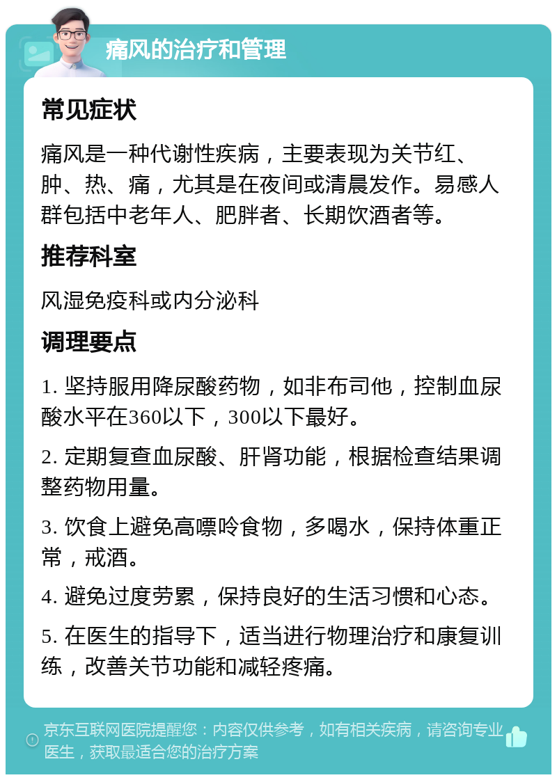 痛风的治疗和管理 常见症状 痛风是一种代谢性疾病，主要表现为关节红、肿、热、痛，尤其是在夜间或清晨发作。易感人群包括中老年人、肥胖者、长期饮酒者等。 推荐科室 风湿免疫科或内分泌科 调理要点 1. 坚持服用降尿酸药物，如非布司他，控制血尿酸水平在360以下，300以下最好。 2. 定期复查血尿酸、肝肾功能，根据检查结果调整药物用量。 3. 饮食上避免高嘌呤食物，多喝水，保持体重正常，戒酒。 4. 避免过度劳累，保持良好的生活习惯和心态。 5. 在医生的指导下，适当进行物理治疗和康复训练，改善关节功能和减轻疼痛。