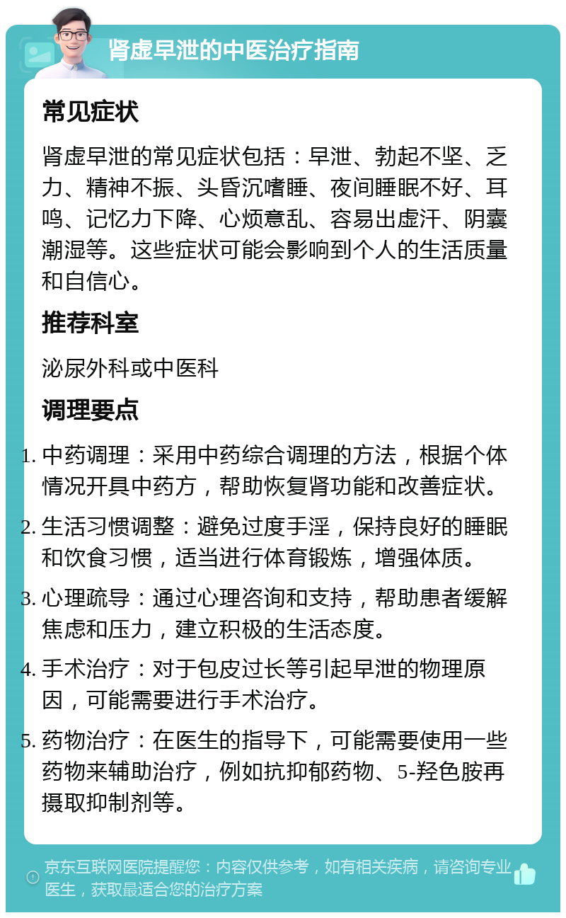 肾虚早泄的中医治疗指南 常见症状 肾虚早泄的常见症状包括：早泄、勃起不坚、乏力、精神不振、头昏沉嗜睡、夜间睡眠不好、耳鸣、记忆力下降、心烦意乱、容易出虚汗、阴囊潮湿等。这些症状可能会影响到个人的生活质量和自信心。 推荐科室 泌尿外科或中医科 调理要点 中药调理：采用中药综合调理的方法，根据个体情况开具中药方，帮助恢复肾功能和改善症状。 生活习惯调整：避免过度手淫，保持良好的睡眠和饮食习惯，适当进行体育锻炼，增强体质。 心理疏导：通过心理咨询和支持，帮助患者缓解焦虑和压力，建立积极的生活态度。 手术治疗：对于包皮过长等引起早泄的物理原因，可能需要进行手术治疗。 药物治疗：在医生的指导下，可能需要使用一些药物来辅助治疗，例如抗抑郁药物、5-羟色胺再摄取抑制剂等。