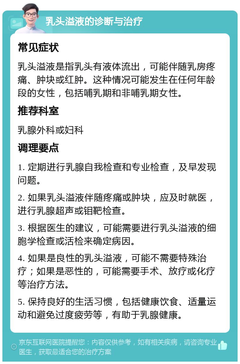 乳头溢液的诊断与治疗 常见症状 乳头溢液是指乳头有液体流出，可能伴随乳房疼痛、肿块或红肿。这种情况可能发生在任何年龄段的女性，包括哺乳期和非哺乳期女性。 推荐科室 乳腺外科或妇科 调理要点 1. 定期进行乳腺自我检查和专业检查，及早发现问题。 2. 如果乳头溢液伴随疼痛或肿块，应及时就医，进行乳腺超声或钼靶检查。 3. 根据医生的建议，可能需要进行乳头溢液的细胞学检查或活检来确定病因。 4. 如果是良性的乳头溢液，可能不需要特殊治疗；如果是恶性的，可能需要手术、放疗或化疗等治疗方法。 5. 保持良好的生活习惯，包括健康饮食、适量运动和避免过度疲劳等，有助于乳腺健康。