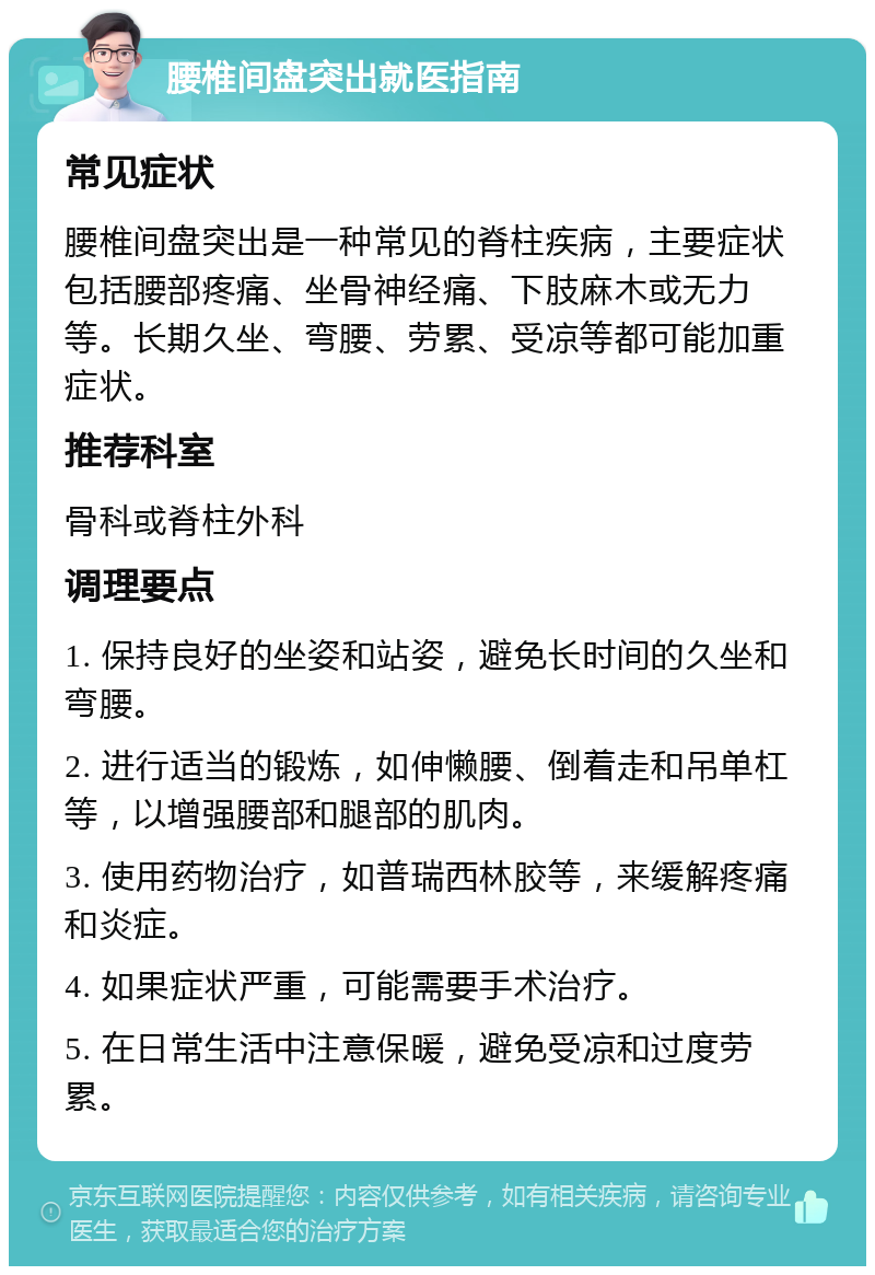 腰椎间盘突出就医指南 常见症状 腰椎间盘突出是一种常见的脊柱疾病，主要症状包括腰部疼痛、坐骨神经痛、下肢麻木或无力等。长期久坐、弯腰、劳累、受凉等都可能加重症状。 推荐科室 骨科或脊柱外科 调理要点 1. 保持良好的坐姿和站姿，避免长时间的久坐和弯腰。 2. 进行适当的锻炼，如伸懒腰、倒着走和吊单杠等，以增强腰部和腿部的肌肉。 3. 使用药物治疗，如普瑞西林胶等，来缓解疼痛和炎症。 4. 如果症状严重，可能需要手术治疗。 5. 在日常生活中注意保暖，避免受凉和过度劳累。