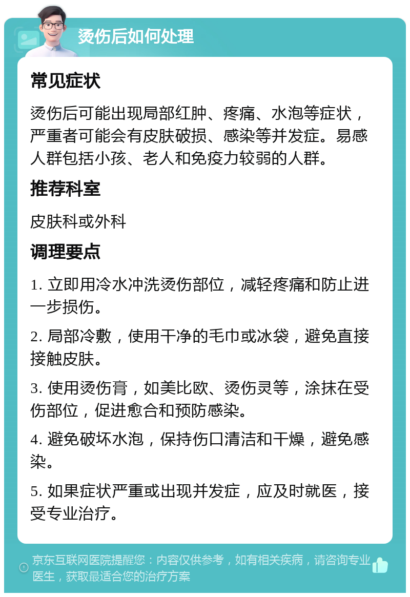 烫伤后如何处理 常见症状 烫伤后可能出现局部红肿、疼痛、水泡等症状，严重者可能会有皮肤破损、感染等并发症。易感人群包括小孩、老人和免疫力较弱的人群。 推荐科室 皮肤科或外科 调理要点 1. 立即用冷水冲洗烫伤部位，减轻疼痛和防止进一步损伤。 2. 局部冷敷，使用干净的毛巾或冰袋，避免直接接触皮肤。 3. 使用烫伤膏，如美比欧、烫伤灵等，涂抹在受伤部位，促进愈合和预防感染。 4. 避免破坏水泡，保持伤口清洁和干燥，避免感染。 5. 如果症状严重或出现并发症，应及时就医，接受专业治疗。