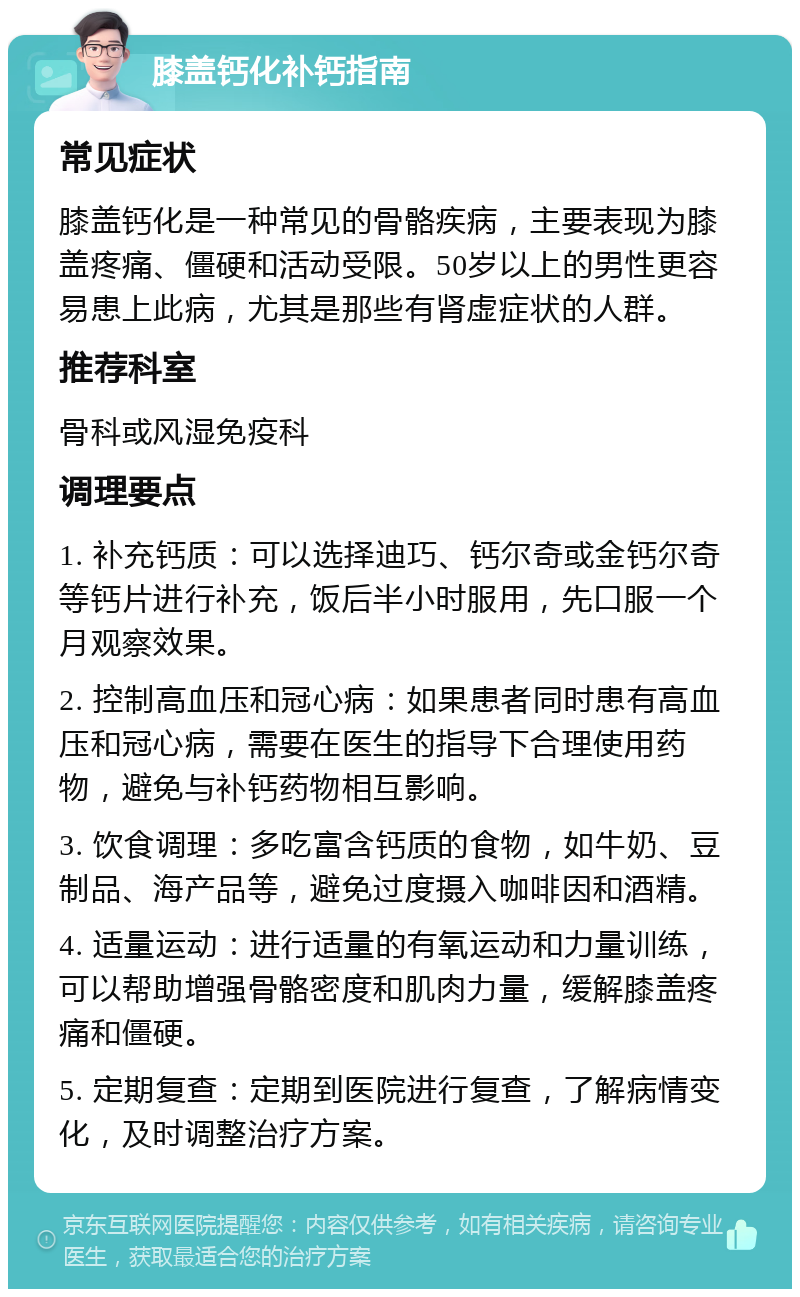 膝盖钙化补钙指南 常见症状 膝盖钙化是一种常见的骨骼疾病，主要表现为膝盖疼痛、僵硬和活动受限。50岁以上的男性更容易患上此病，尤其是那些有肾虚症状的人群。 推荐科室 骨科或风湿免疫科 调理要点 1. 补充钙质：可以选择迪巧、钙尔奇或金钙尔奇等钙片进行补充，饭后半小时服用，先口服一个月观察效果。 2. 控制高血压和冠心病：如果患者同时患有高血压和冠心病，需要在医生的指导下合理使用药物，避免与补钙药物相互影响。 3. 饮食调理：多吃富含钙质的食物，如牛奶、豆制品、海产品等，避免过度摄入咖啡因和酒精。 4. 适量运动：进行适量的有氧运动和力量训练，可以帮助增强骨骼密度和肌肉力量，缓解膝盖疼痛和僵硬。 5. 定期复查：定期到医院进行复查，了解病情变化，及时调整治疗方案。